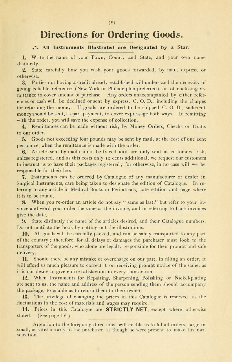 Directions for Ordering Goods. All Instruments Illustrated are Designated by a Star. 1. Write the name of your Town, County and State, and your own name distinctly. 2. State carefully how you wish your goods forwarded, by mail, express, or otherwise. 3. Parties not having a credit already established will understand the necessity of giving reliable references (New York or Philadelphia preferred), or of enclosing re- mittance to cover amount of purchase. Any orders unaccompanied by either refer- ences or cash will be declined or sent by express, C. O. D,, including the charges for returning the money. If goods are ordered to be shipped C. O. D., sufficient money should be sent, as part payment, to cover expressage both ways. In remitting with the order, you will save the expense of collection. 4. Remittances can be made without risk, by Money Orders, Checks or Drafts to oq^: order. 5. Goods not exceeding four pounds may be sent by mail, at the cost of one cent per ounce, when the remittance is made with the order. 6. Articles sent by mail cannot be traced and are only sent at customers' risk, unless registered, and as this costs only lo cents additional, we request our customers to instruct us to have their packages registered; for otherwise, in no case will we be responsible for their loss. 7. Instruments can be ordered by Catalogue of any manufacturer or dealer in Surgical Instruments, care being taken to designate the edition of Catalogue. In re- ferring to any article in Medical Books or Periodicals, state edition and page where it is to be found. 8. When you re-order an article do not say  same as last, but refer to your in- voice and word your order the same as the invoice, and in referring to back invoices give the date. 9. State distinctly the name of the articles desired, and their Catalogue numbers. Do not mutilate the book by cutting out the illustrations. 10. AH goods will be carefully packed, and can be safely transported to any part of the country ; therefore, for all delays or damages the purchaser must look to the transporters of the goods, who alone are legally responsible for their prompt and safe delivery. 11. Should there be any mistake or overcharge on our part, in filling an order, it will afford us much pleasure to correct it on receiving prompt notice of the same, as it is our desire to give entire satisfaction in every transaction. 12. When Instruments for Repairing, Sharpening, Polishing or Nickel-plating are sent to us, the name and address of the person sending them should accompany the package, to enable us to return them to their owner. 13. The privilege of changing the prices in this Catalogue is reserved, as the .fluctuations in the cost of materials and wages may require. 14. Prices in this Catalogue are STRICTLY NET, except where otherwise stated. (See page IV.) Attention to the foregoing directions, will enable us to fill all orders, large or small, as satisfactorily to the purchaser, as though he were present to make his own selections.