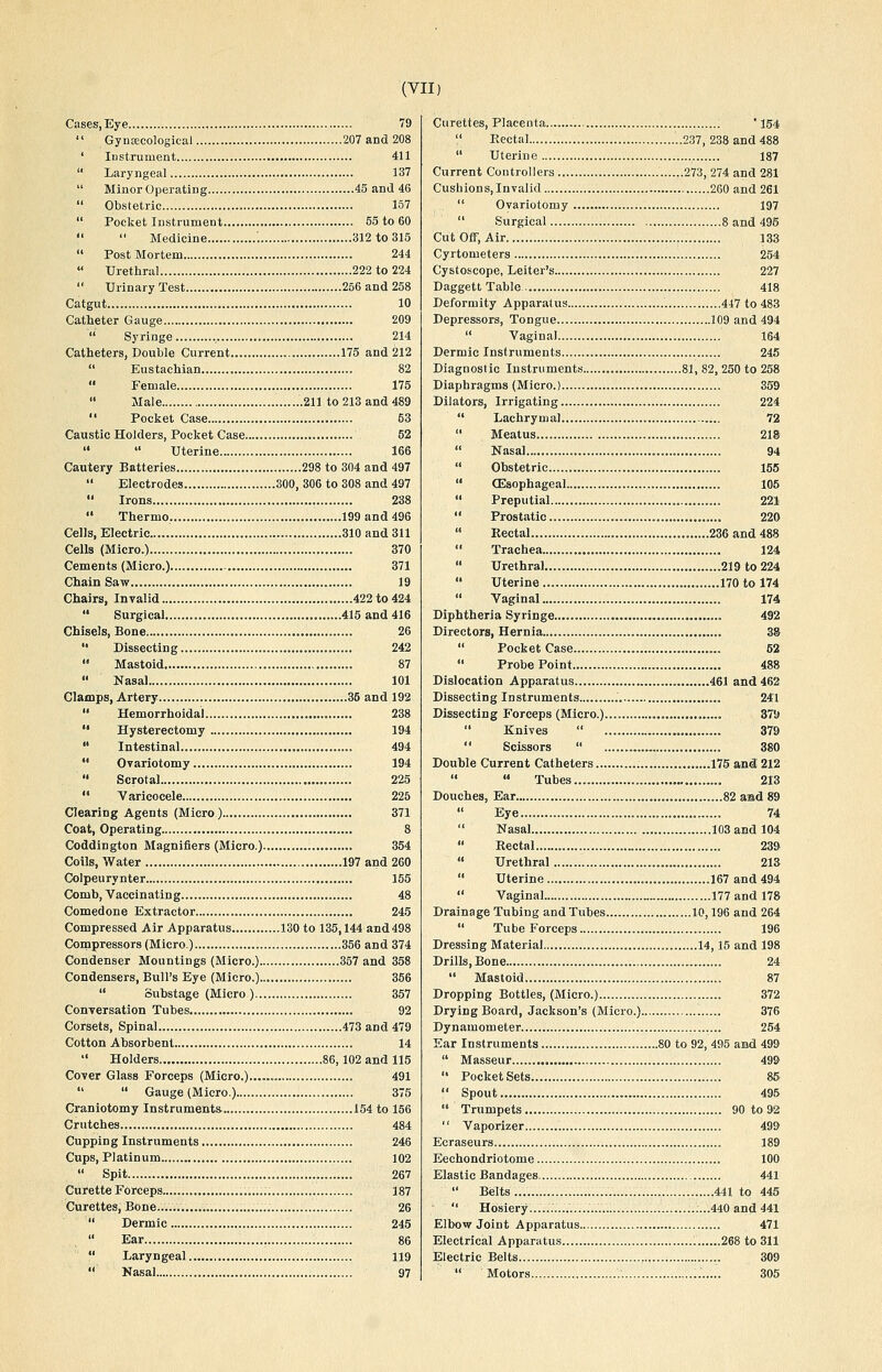 Cases, Eye 79  GynEecological 207 and 208 ' Instrument 411  Laryngeal 137  Minor Operating 45 and 46  Obstetric 157  Pocket Instrument 55 to 60   Medicine : 312 to 315  Post Mortem 244  TJretliral 222 to 224  Urinary Test 256 and 258 Catgut 10 Catheter Gauge 209  Syringe 214 Catheters, Double Current 175 and 212  Eustachian 82  Female 175 » Male .211 to 213 and 489  Pocket Case 63 Caustic Holders, Pocket Case 52   Uterine 166 Cautery Batteries 298 to 304 and 497  Electrodes 300, 306 to 308 and 497  Irons 238  Thermo, 199 and 496 Cells, Electric... 310 and 311 Cells (Micro.) 370 Cements (Micro.) 371 Chain Saw 19 Chairs, Invalid 422 to 424  Surgical 415 and 416 Chisels, Bone , 26  Dissecting 242  Mastoid 87  Nasal 101 Clamps, Artery ..35 and 192  Hemorrhoidal 238  Hysterectomy 194  Intestinal 494  Ovariotomy 194  Scrotal 225  Varicocele 225 Clearing Agents (Micro).... 371 Coat, Operating 8 Coddington Magnifiers (Micro.) 354 Coils, Water 197 and 260 Colpeurynter 155 Comb, Vaccinating 48 Comedone Extractor 245 Compressed Air Apparatus... 130 to 135,144 and498 Compressors (Micro.) 356 and 374 Condenser Mountings (Micro.) 357 and 358 Condensers, Bull's Eye (Micro.) 356  Suhstage (Micro ) 357 Conversation Tubes 92 Corsets, Spinal 473 and 479 Cotton Absorbent 14  Holders 86,102 and 115 Cover Glass Forceps (Micro.) 491   Gauge (Micro.) 375 Craniotomy Instruments 154 to 156 Crutches 484 Cupping Instruments 246 Cups, Platinum 102  Spit 267 Curette Forceps 187 Curettes, Bone.... 26  Dermic 245  Ear 86  Laryngeal 119  Kasal 97 Curettes, Placenta ' 154  Rectal ..237, 238 and 488  Uterine 187 Current Controllers 273, 274 and 281 Cushions, Invalid 260 and 261  Ovariotomy 197  Surgical 8 and 495 Cut OflF, Air 133 Cyrtometers 254 Cystoscope, Leiter's 227 Daggett Table 418 Deformity Apparatus 447 to 483 Depressors, Tongue 109 and 494  Vaginal 164 Dermic Instruments 245 Diagnostic Instruments 81, 82, 250 to 258 Diaphragms (Micro.) 359 Dilators, Irrigating 224  Lachrymal 72  Meatus 21S  Nasal 94  Obstetric 155 '* CEsophageal 105  Preputial 221  Prostatic 220  Rectal 236 and 488  Trachea 124  Urethral 219 to 224  Uterine 170 to 174  Vaginal 174 Diphtheria Syringe 492 Directors, Hernia 38  Pocket Case ..,. 52  Probe Point 488 Dislocation Apparatus 461 and 462 Dissecting Instruments 241 Dissecting Forceps (Micro.) 37\)  Knives  379  Scissors  380 Double Current Catheters 175 and 212   Tubes 213 Douches, Ear 82 and 89  Eye 74  Nasal 103andl04  Rectal „ 239  Urethral 213  Uterine 167 and 494  Vaginal 177 and 178 Drainage Tubing and Tubes 10,196 and 264  Tube Forceps 196 Dressing Material 14,15 and 198 Drills, Bone 24  Mastoid 87 Dropping Bottles, (Micro.) 372 Drying Board, Jackson's (Micro.) 376 Dynamometer 254 Ear Instruments 80 to 92, 495 and 499  Masseur 499  Pocket Sets 85  Spout 495  Trumpets 90 to 92  Vaporizer 499 Ecraseurs 189 Eechondriotome 100 Elastic Bandages 441  Belts 441 to 445  Hosiery ......440 and 441 Elbow Joint Apparatus 471 Electrical Apparatus 268 to 311 Electric Belts 309  Motors 305