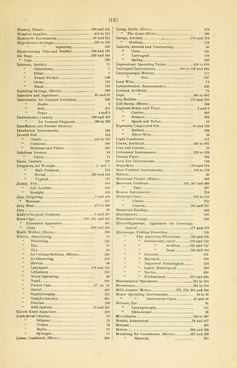 Hosiery, Elastic 440 and 441 Hospital Supplies 411 to 414 Hydrocele Instruments 61 and 221 Hypodermic Syringes 247 to 249   repairing 430 Hysterectomy Pins and Needles 194 and 195 Ice Bags 259 and 260  Caps 260 Inhalers, Buttle's 82  Chloroform 1  Ether 1  Evans' Pocket 146 Globe 135  Nasal 136 Injecting Syringe, (Micro.) 380 Injectors and Aspirators 62 and 63 Instrument for Counter Irritation 246  Racks 4 Safe 411  Trays 4 and 5 Instruments, Cautery 199 and 496  for General Diagnosis 250 to 258 Insufflators (see Powder Blowers) Intubation Instruments 124 Invalid Bed 414  Chairs 422 to 424  Cushions 260  Mattress and Pillow 493 Iodoform Dusters 10  Gauze 14 Irons, Cautery 238 Irrigators, for Wounds 2 and 3 Male Urethral 224 ■ Rectal 239 and 494  Vaginal 178 Jacket, Felt 480  Sole Leather 480  Straight 428 Jars, Irrigating 2 and 499  Museum 267 Jury Mast 477 to 480 Jute 15 Kelly's Surgical Cushions 8 and 197 Knee Caps 440, 441 and 462  Extension Apparatus ,.. 461  Joint  459 and 460 Knife Holder, (Micro.) 380 Knives, Amputating 17  Dissecting 241  Ear 87 Eye 69  for Cutting Sections, (Micro.) 380  for Dissecting,  379  Hernia 38  Laryngeal 119 and 121  Lithotomy 229  Mino-r Operating 30  Nasal 101  Pocket Case 47 to 51  Rectal 488  Staphyloraphy 123 ^' Symphysiotomy 491 ■ Uterine 180  with Spatula 53 and 267 Knock Knee Apparatus 458 Lachrymal Canulas 72  Dilators 72  Probes 72  Styles 72  Syringes 73 ILamp, Cooahined, (Micro.) 365 Lamp, Spirit. (Micro.) 373  The Acme (Micro.) 366 Lamps, Alcohol 255 and 373  Student 112 Lancets, Abscess and Vaccinating 48  Gum 141  Laryngeal 119  Spring 246 Laparotomy Operating Tables 418 to 420 Laryngeal Instruments 105 to 136 and 489 Laryngoscopic Mirrors Ill  Sets 137 Lead Wire 72 Lebenswecker, Baunscheidt's 246 Leeches, Artificial 73 Legs,  485 to 487 Leg Holders 158 and 230 Life-Boxes, (Micro.) 364 Ligature Boxes and Trays 3 aud 5  Carrier 488 '^ Scissors 183  Spools aad Tubes 10 Ligatures, Catgut and Silk 10 and 198  Rubber 238  SilverWire 10 Light Condenser 111 Limbs, Artificial 485 to 487 Lint and Lintine 15 Lithotomy Instruments 229 to 233 Litmus Paper 255 Lock-jaw Instruments 123 Magnifiers 353 and 354 Male Urethral Instruments 209 to 228 Mallets 26 Maltwood Finder, (Micro.) 368 Measures, Graduate 256, 267 and 499  Tape 267 Meatus Instruments 218 Medicine Cases 312 to 323  Chests 322  Glasses 264 and 267 Menstrual Bandage 443 Micrometers 368 Micrometer Gauge 368 Micro-Organisms, Apparatus tor Investiga- tion of 377 and 378 Microscope, Folding Dissecting 329  The American Physicians 335 and 336   Continental, small 339 and 340   '' medium 341 and 342    large 343 and 344   Favorite 331   Harvard 332   Improved Pathological 334   Latest Histological 333   Novice 330   Professional 337 and 338 Microscopical Specimens 391 to 393 Microtomes 381 to 384 Milli-Ampere Meters 273, 274, 284 and 294 Minor Operating Instruments 30 to 36   Instrument Cases 45 and 46 Mirrors, Ear 81  Laryngoscopic Ill  Rhinoscopic 98 Miscellanies 264 to 267 Models, Anatomical 78 and 427 Mortars 267 Motors 304 and 305 Mounting for Condensers, (Micro.) 357 and 358  Material,  371