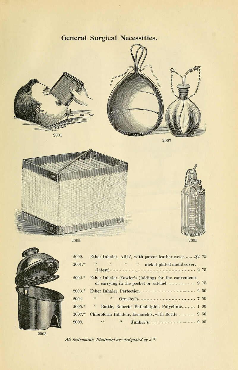 General Surgical Necessities. 2001 2007 2002 '^ooa 2000. Ether Inhaler, AUis', with patent leather cover |2 75 2001.*     nickel-plated metal cover, (latest) 2 75 2002.* Ether Inhaler, Fowler's (folding) for the convenience of carrying in the pocket or satchel 2 75 2003.* Ether Inhaler, Perfection 2 50 2004.   Ormsby's 7 50 2005.*  Bottle, Eoberts' Philadelphia Polyclinic 1 00 2007.* Chloroform Inhalers, Esmarch's, with Bottle 2 50 2008.   Junker's 9 00