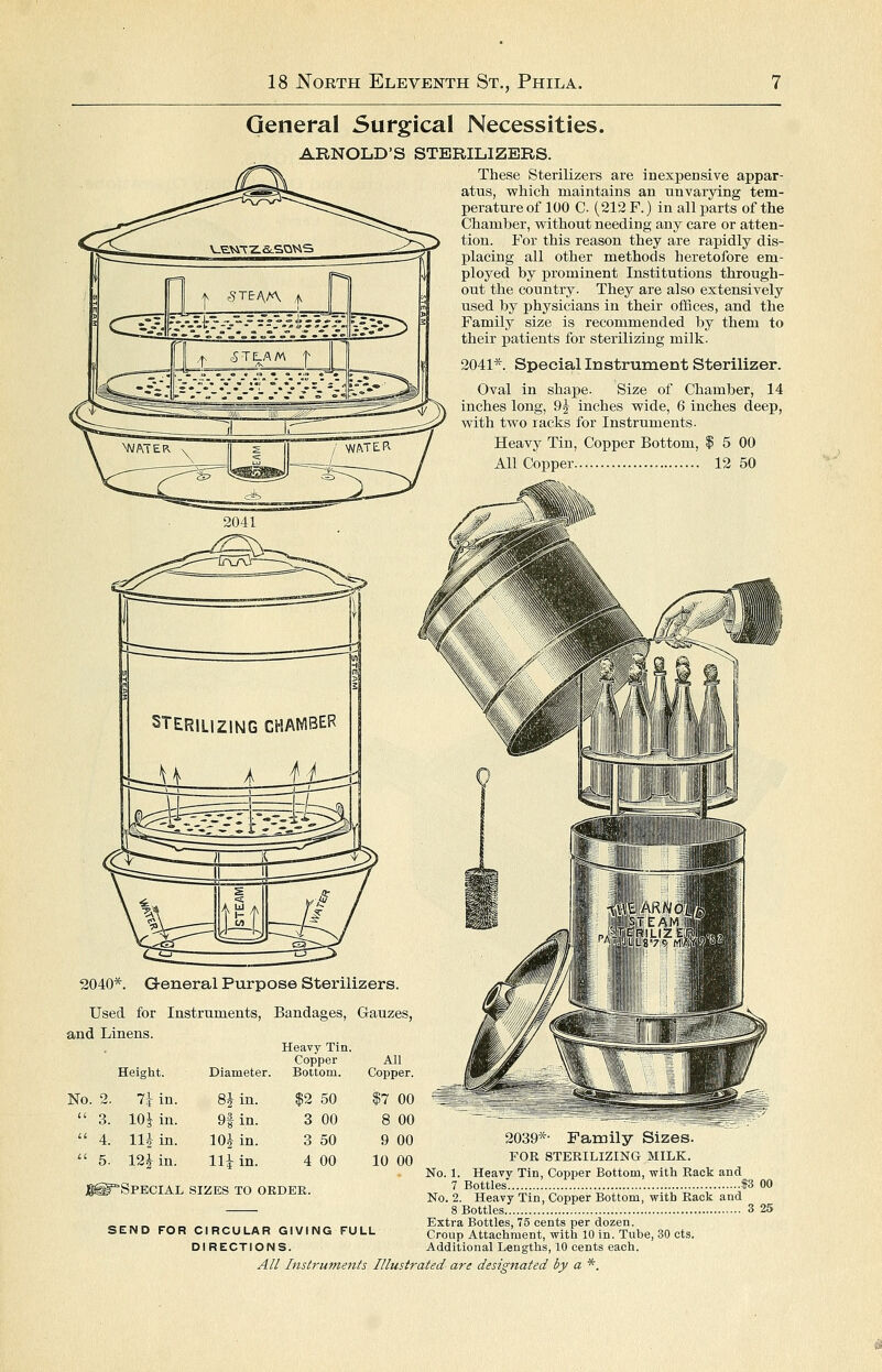 General Surgical Necessities. ARNOLD'S STERILIZERS. These Sterilizers are inexpensive appar- atus, which maintains an unvarying tem- perature of 100 C (212 F.) in all parts of the Chamber, vpithout needing any care or atten- tion. For this reason they are rapidly dis- placing all other methods heretofore em- ployed by j)rominent Institutions through- out the country. They are also extensively used by physicians in their offices, and the Family size is recommended by them to their patients for sterilizing milk. Special Instrument Sterilizer. Oval in shape. Size of Chamber, 14 inches long, 9J inches wide, 6 inches deep, with two racks for Instruments. Heavy Tin, Copper Bottom, I 5 00 All Copper 12 50 2040*. Used for Instruments, Bandages, G-auzes, and Linens. Height. Diameter. Heavy Tin. Copper Bottom. All Copper. 2. 7iin. 8Jin. $2 50 17 00 3. 10^ in. 9f in. 3 00 8 00 4. njin. lOj in. 3 50 9 00 5. 12^ in. Hi in. 4 00 10 00 j^^-SPECIAL SIZES TO OEDEK. SEND FOR CIRCULAR GIVING FULL DIRECTIONS. 2039*- Family Sizes. FOR STERILIZING MILK. No. 1. Heavy Tin, Copper Bottom, with Rack and 7 Bottles 93 No. 2. Heavy Tin, Copper Bottom, with Rack and 8 Bottles 3 Extra Bottles, 75 cents per dozen. Croup Attachment, with 10 in. Tube, 30 cts. Additional Lengths, 10 cents each.