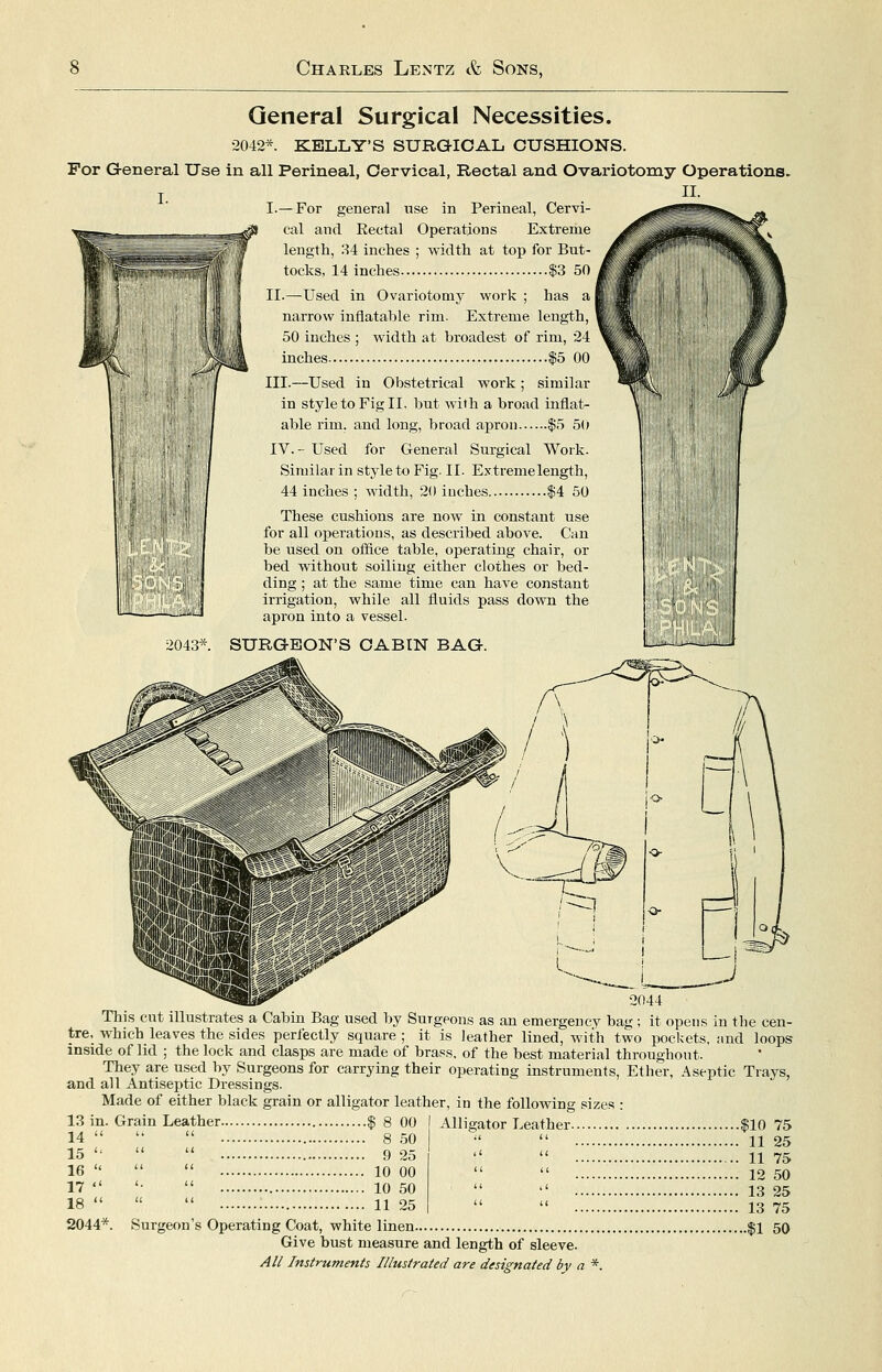 General Surgical Necessities. 2042*. KELLY'S SURGICAL CUSHIONS. For Greneral Use in all Perineal, Cervical, Rectal and Ovariotomy Operations. I.— For general nse in Perineal, Cervi- cal and Rectal Operations Extreme length, 34 inches ; width at top for But- tocks, 14 inches $3 50 II.—Used in Ovariotomy work ; has a narrow inflatable rim. Extreme length, 50 inches ; width at broadest of rim, 24 inches |5 00 III.—Used in Obstetrical work; similar in style to Fig II. but with a broad inflate able rim, and long, broad apron $5 50 IV.- Used for General Surgical Work. Similar in style to Fig. II. Extreme length, 44 inches ; width, 20 inches $4 50 These cushions are now in constant use for all operations, as described above. Can be used on office table, operating chair, or bed vnthout soiling either clothes or bed- ding ; at the same time can have constant irrigation, while all fluids pass down the apron into a vessel. 2043*. SURGEON'S CABIN BAG. This cnt illustrates a Cabin Bag used by Surgeons as an emergency bag ; it opens in the cen- tre, which leaves the sides perfectly square ; it is leather lined, with two pockets, nnd loops inside of lid ; the lock and clasps are made of brass, of the best material throughout. They are used by Surgeons for carrying their operating instruments, Ether, Aseptic Trays, and all Antiseptic Dressings. Made of either black grain or alligator leather, in the following sizes : 13 in. Grain Leather 14    15 '^ U 11 16    17  18  il u 2044*. Surgeon's Ot ^ 8 00 8 50 9 25 10 00 10 50 11 25 Alligator Leather |10 75  11 25  11 75  12 50 '' 13 25  13 75 Surgeon's Operating Coat, white linen $1 50 Give bust measure and length of sleeve.