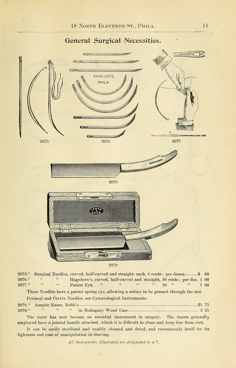 General Surgical Necessities. 2078 2079 2075* Surgical Needles, curved, half-curved and straight, each, 8 cents ; per dozen $ 60 2076* '•  Hagedorn's, curved, half-curved and straight, 10 cents ; per doz. 1 00 2077.*   Patent Eye,     10   1 00 These Needles have a patent spring eye, allowing a suture to be pressed through the slot. Perineal and Cervix Needles, see Gynaecological Instruments. 2078.* Aseptic Eazor, Eobb's $1 75 2079.*    in Mahogany Wood Case 2 25 The razor has now become an essential instrument in surgery. The razors generally employed have a jointed handle attached, which it is difficult to clean and keep free from rust. It can be easily sterilized and readily cleaned and dried, and recommends itself for its lightness and ease of manipulation in shaving.