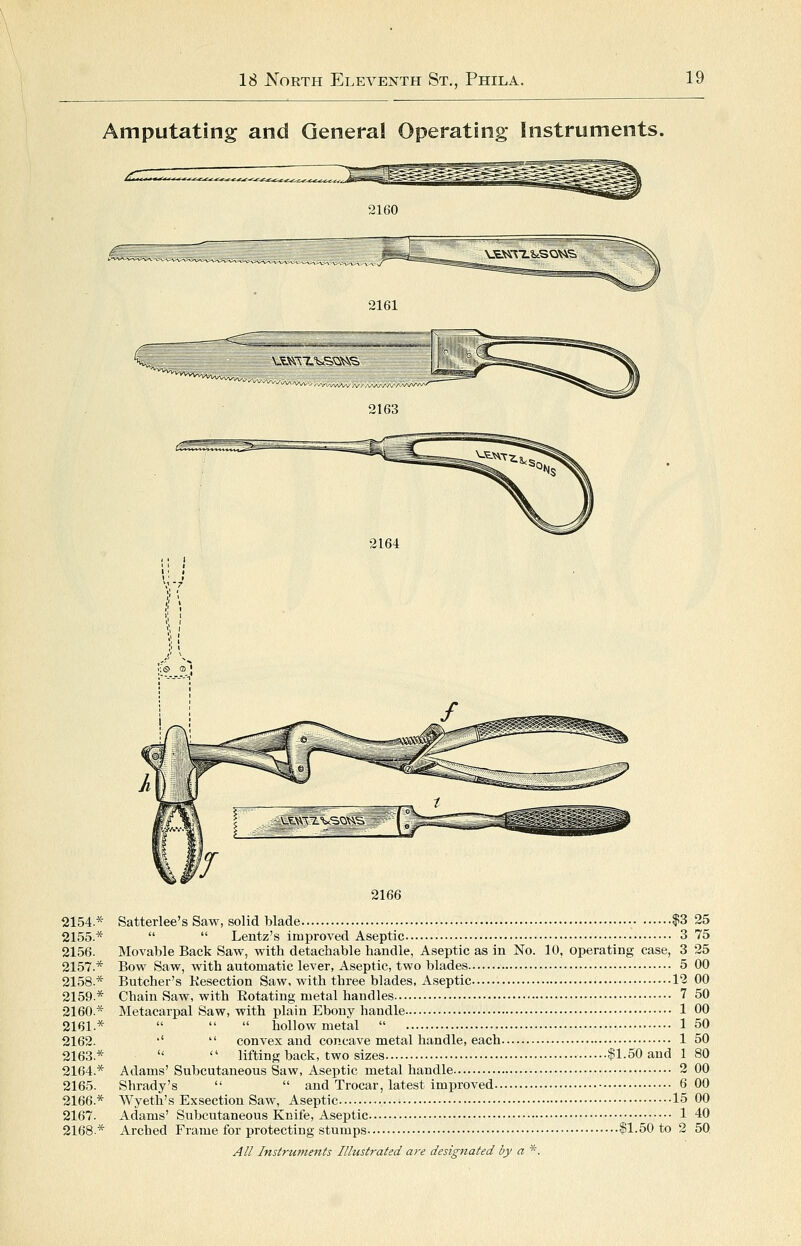 Amputating and General Operating Instruments. 2160 2161 2163 2164 2154.* 2155.* 2156. 2157.* 2158.* 2159.* 2160.* 2161.* 2162. 2163.* 2164.* 2165. 2166.* 2167. 2168.* 2166 Satterlee's Saw, solid blade $3 25   Lentz's improved Aseptic 3 75 Movable Back Saw, with detachable handle, Aseptic as in No. 10, operating case, 3 25 Bow Saw, with automatic lever, Aseptic, two blades 5 00 Butcher's Kesection Saw, with three blades, Aseptic 12 00 Chain Saw, with Eotatino- metal handles 7 50 Metacarpal Saw, with plain Ebony handle-  a u hollow metal  •'  convex and concave metal handle, each 1 50   lifting back, two sizes $1.50 and 1 80 Adams' Subcutaneous Saw, Aseptic metal handle 2 00 Shrady's   and Trocar, latest improved 6 00 Wyeth's Exsection Saw, Aseptic ..•• 15 00 Adams' Subcutaneous Knife, Aseptic 1 40 Arched Frame for protecting stumps $1.50 to 2 50