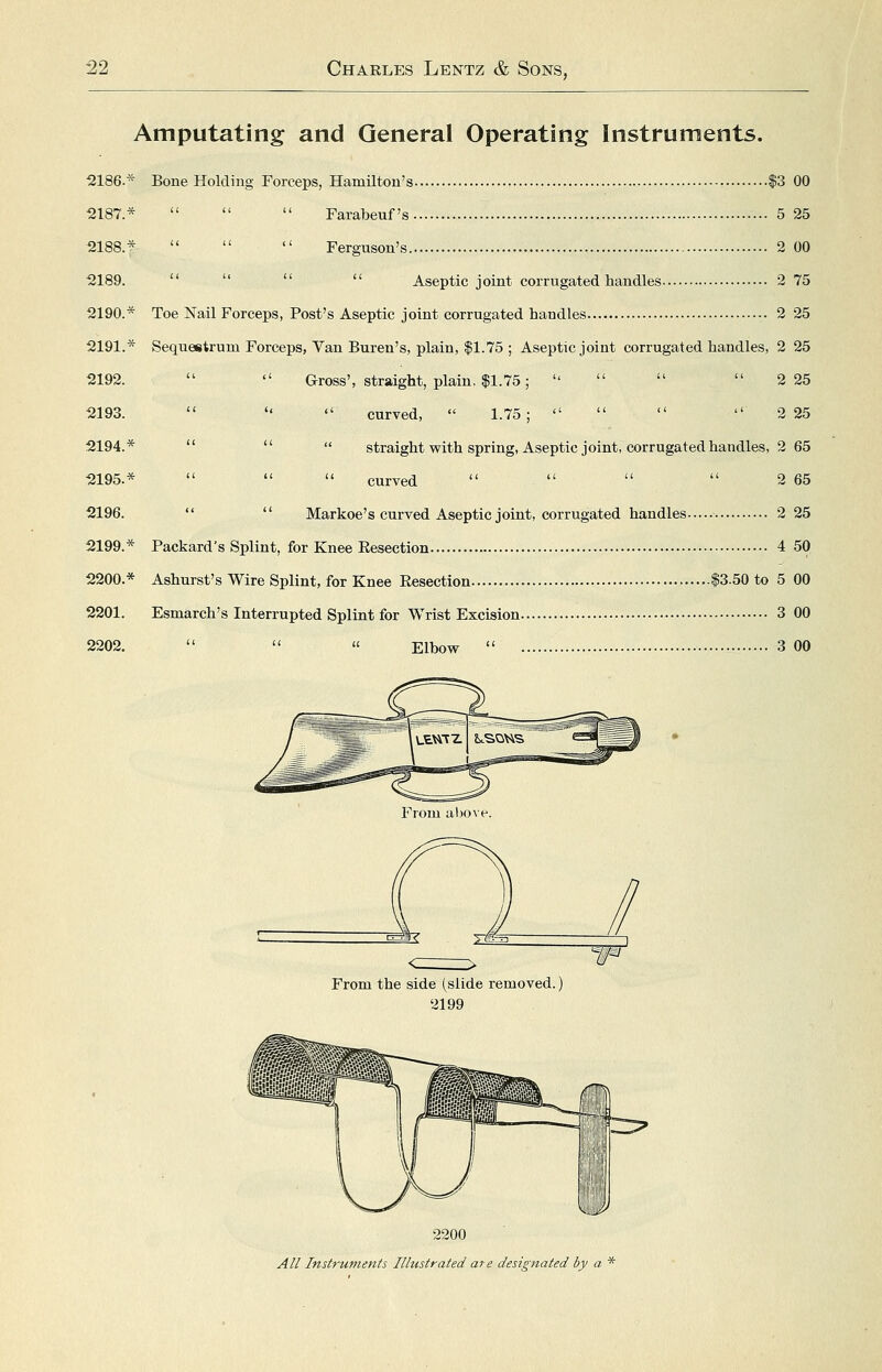 Amputating and General Operating Instruments. 2186.* Bone Holding Forceps, Hamilton's $3 00 2187.*    Farabeuf's 5 25 2188.*    Ferguson's 2 00 2189.     Aseptic joint corrugated handles 2 75 2190.* Toe Nail Forceps, Post's Aseptic joint corrugated handles 2 25 2191.* Sequestrum Forceps, Van Buren's, plain, $1.75 ; Aseptic joint corrugated handles, 2 25 2192.   Gross', straight, plain. $1.75;     2 25 2193.    curved,  1.75;     2 25 2194.*    straight with spring, Aseptic joint, corrugated handles, 2 65 2195.*    curved     2 65 2196.   Markoe's curved Aseptic joint, corrugated handles 2 25 2199.* Packard's Splint, for Knee Eesection 4 50 2200.* Ashurst's Wire Splint, for Knee Eesection $3.50 to 5 00 2201. Esmarch's Interrupted Splint for Wrist Excision 3 00 2202.   « Elbow  3 00 From the side (slide removed.) 2199 2200