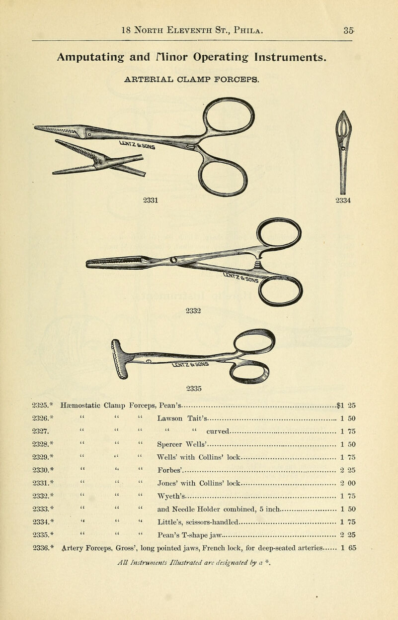 Amputating and flinor Operating Instruments. ARTERIAL OLAMP FORCEPS. 2331 2334 2332 2335 2326.* 2327. 2328.* 2329.* 2330.* 2331.* 2332.* 2333.* 2334.* 2335.* 2336.* A rtery Forceps, Gross', 1 Lawson Tait's 1 50  cuTYed 1 75 Spercer Wells' 1 50 Wells'with CoUins' lock 1 75 Forbes' 2 25 Jones' with Collins' lock 2 00 Wyeth's 1 75 and Needle Holder combined, 5 inch 1 50 Little's, scissors-handled 1 75 Pean's T-shape jaw 2 25 ^rtery Forceps, Gross', long pointed jaws, French lock, for deep-seated arteries 1 65