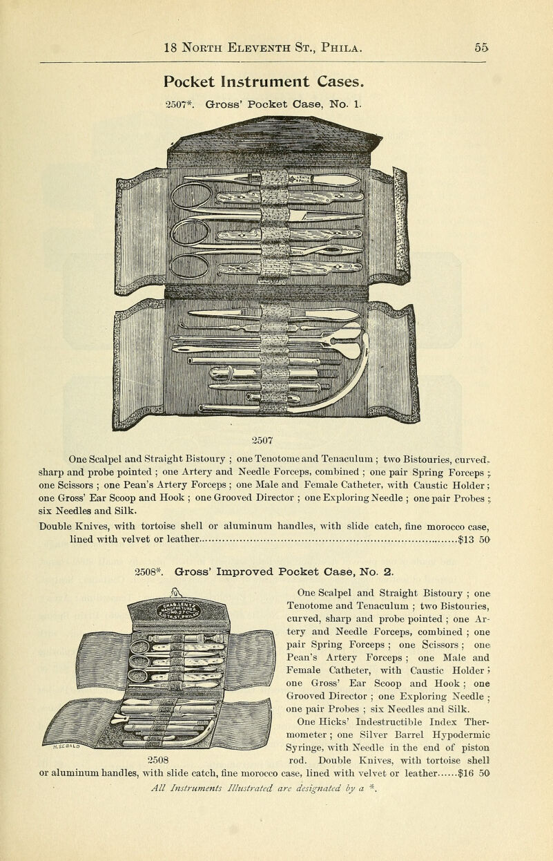 Pocket Instrument Cases. 2507*. Gross' Pocket Case, No. 1. 2507 One Scalpel and Straight Bistoury ; one Tenotome and Tenaculum ; two Bistouries, curved?, sharp and probe pointed ; one Artery and Needle Forceps, combined ; one pair Spring Forceps ; one Scissors ; one Pean's Artery Forceps ; one Male and Female Catheter, with Caustic Holder; one Gross' Ear Scoop and Hook ; one Grooved Director ; one Exploring Needle ; one pair Probes ; six Needles and Silk. Double Knives, with tortoise shell or aluminum handles, with slide catch, fine morocco case, lined with velvet or leather |13 50 2508*. Gross' Improved Pocket Case, No. 2. 2508 One Scalpel and Straight Bistoury ; one Tenotome and Tenaculum ; two Bistouries, curved, sharp and probe pointed ; one Ar- tery and Needle Forceps, combined ; one pair Spring Forceps ; one Scissors ; one Pean's Artery Forceps ; one Male and Female Catheter, with Caustic Holder y one Gross' Ear Scoop and Hook ; one Grooved Director ; one Exploring Needle • one pair Probes ; six Needles and Silk. One Hicks' Indestructible Index Ther- mometer ; one Silver Barrel Hypodermic Syringe, with Needle in the end of piston rod. Double Knives, with tortoise shell or aluminum handles, with slide catch, fine morocco case, lined with velvet or leather |16 50