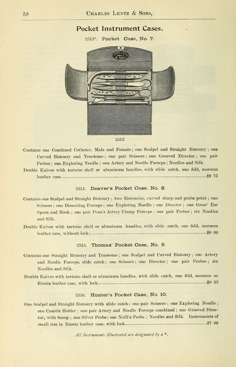 Pocket Instrument Cases. 2513*. Pocket Case, No. 7- 2513 Contains one Combined Catheter, Male and Female; one Scalpel and Straight Bistoury ; one Curved Bistoury and Tenotome; one pair Scissors ; one Grooved Director; one pair Probes ; one Exploring Needle ; one Artery and Needle Forceps ; Needles and Silk. Double Knives vnth tortoise shell or aluminum handles, v^ith slide catch, one fold, morocco leather case $9 75 2514. Deaver's Pocket Case, No. 8. Contains one Scalpel and Straight Bistoury ; two Bistouries, curved sharp and probe point; one Scissors ; one Dissecting Forceps ; one Exploring Needle ; one Director ; one Gross' Ear Spoon and Hook ; one pair Pean's Artery Clamp Forceps ; one pair Probes ; six Needles and Silk. Double Knives with tortoise shell or aluminum handles, with slide catch, one fold, morocco leather case, without lock |9 00 2515. Thomas' Pocket Case, No. 9. Contains one Straight Bistoury and Tenotome ; one Scalpel and Curved Bistoury ; one Artery and Needle Forceps, slide catch; one Scissors ; one Director ; one pair Probes ; six Needles and Silk. Double Knives with tortoise shell or aluminum handles, with slide catch, one fold, morocco or Eussia leather case, with lock *8 25 2516. Hunter's Pocket Case, No. 10. One Scalpel and Straight Bistoury with slide catch; one pair Scissors ; one Exploring Needle ; one Caustic Holder ; one pair Artery and Needle Forceps combined ; one Grooved Direc- tor, with Scoop ; one Silver Probe; one Neill's Probe ; Needles and Silk. Instruments of small size in Eussia leather case, with lock $7 00