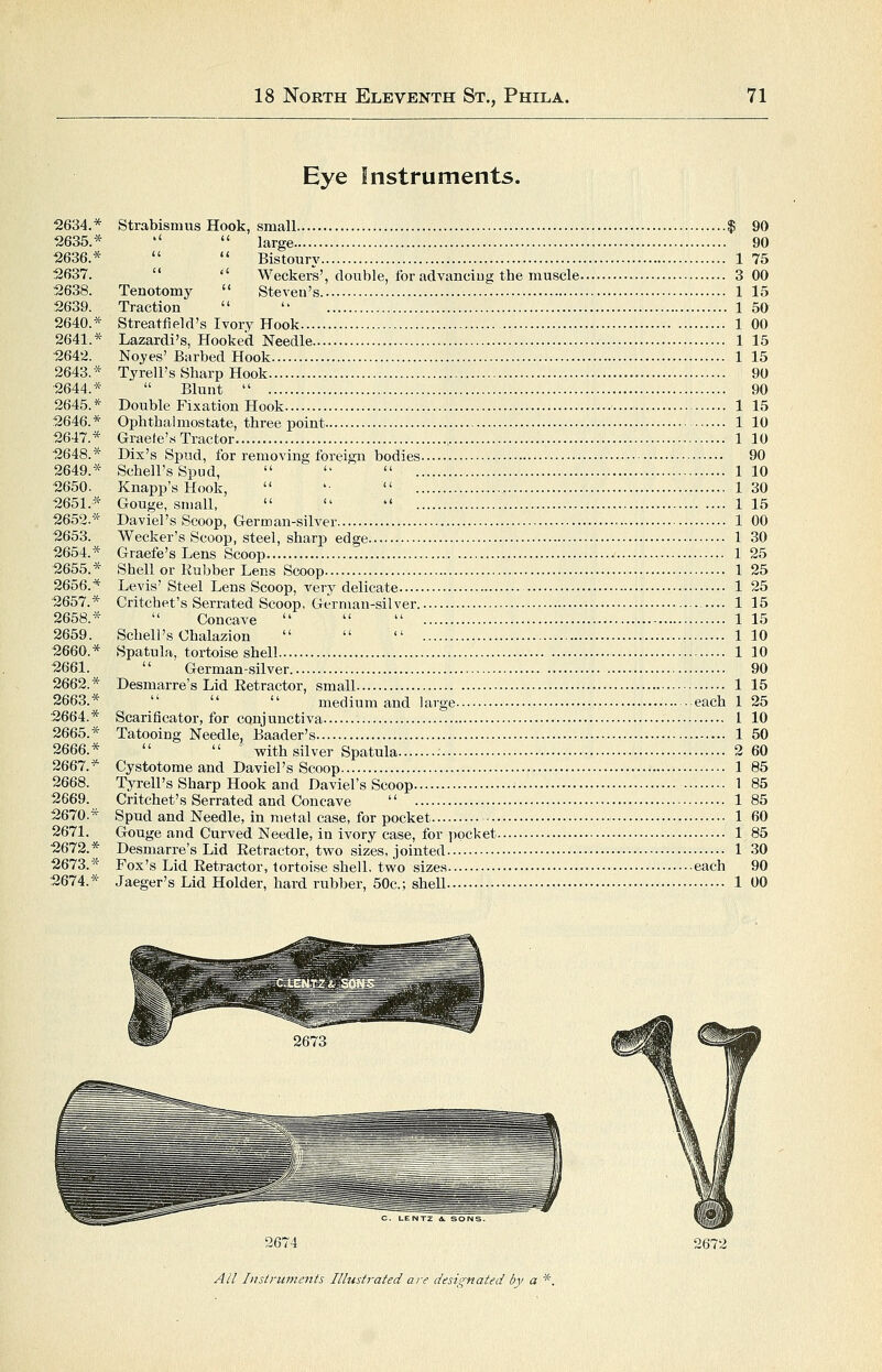 Eye Instruments. 2634.* Strabismus Hook, small $ 90 2635.*   large 90 2636.*   Bistoury 1 75 2637.  '' Weckers', double, for advanciug the muscle 3 00 2638. Tenotomy  Steven's 1 15 2639. Traction   1 50 2640.* Streatfield's Ivory Hook 1 00 2641.* Lazardi's, Hooked Needle 1 15 2642. Noyes' Barbed Hook 1 15 2643.* Tyrell's Sharp Hook 90 2644.*  Blunt  90 2645.* Double Fixation Hook 1 15 2646.* Ophthalmostate, three point 1 10 2647.* Graefe's Tractor 1 10 2648.* Dix's Spud, for removing foreign bodies 90 2649.* Schell'sSpud,    1 10 2650. Knapp'sHook,  '■  130 2651.* Gouge, small,    115 2652.* David's Scoop, German-silver 1 00 2653. Wecker's Scoop, steel, sharp edge 1 30 2654.* Graefe's Lens Scoop 1 25 2655.* Shell or Rubber Lens Scoop 1 25 2656.* Levis' Steel Lens Scoop, very delicate • 1 25 2657.* Critchet's Serrated Scoop, German-silver 1 15 2658.*  Concave    1 15 2659. Schell's Chalazion    110 2660.* Spatula, tortoise shell 1 10 2661.  German-silver. 90 2662.* Desmarre's Lid Retractor, small 1 15 2663.*  '*  medium and large each 1 25 2664.* Scarificator, for conjunctiva 1 10 2665.* Tatooing Needle, Baader's 1 50 2666.*   with silver Spatula • 2 60 2667.* Cystotome and Daviel's Scoop 1 85 2668. Tyrell's Sharp Hook and Daviel's Scoop 1 85 2669. Critchet's Serrated and Concave  185 2670.* Spud and Needle, in metal case, for pocket 1 60 2671. Gouge and Curved Needle, in ivory case, for pocket 1 85 2672.* Desmarre's Lid Retractor, two sizes, jointed 1 30 2673.* Fox's Lid Retractor, tortoise shell, two sizes each 90 2674.* Jaeger's Lid Holder, hard rubber, 50c.; sheU 1 00 C. LENTZ A. SONS. 2674 2672