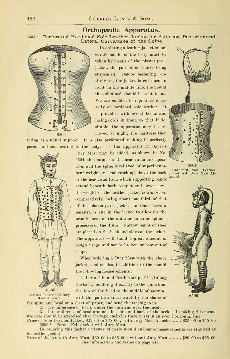 Orthopsedic Apparatus. 6503.* Perforated. Hardened. Sole Leather Jacket for Anterior, Posterior, and Lateral Curvatures of the Spine. In ordering a leather jacket an ac- curate mould of the body must be taken by means of the plaster-paris jacket, the patient of course being suspended. Before becoming en- tirely set, the jacket is cut open in front, in the middle line, the mould thus obtained should be sent to us. We are enabled to reproduce it ex- actly of hardened sole leather. It is provided with eyelet hooks and lacing cords in front, so that if de- sirable the apparatus may be re- moved at night, the mattress then It is also perforated, making it perfectly 6503 acting as a spinal support- porous and not heating to the body. To this apparatus Dr. Sayre's Jury Mast may be added, as shown in No. 6504, this supports the head in an erect posi- tion, and the spine is relieved of superincum- 6504 6505 Leather .Jacket and Jury , , , . , J, 1 T Hardened Sole Leather bent weight by a rod reachmg above the back jacket, with Jury Mast At- of the head, and from which supporting bands extend beneath both occiput and lower jaw ; the weight of the leather jacket is almost nil comparatively, being about one-third of that of the plaster-paris jacket; in some cases a fenestra is cut in the jacket to allow for the prominences of the anterior superior spinous processes of the ilium. Narrow bands of steel are placed on the back and sides of the jacket. The apparatus will stand a great amount of rough usage and not be broken or bent out of shape. When ordering a Jury Mast with the above jacket, send us also, in addition to the mould the following measurements : 1. Lay a thin and flexible strip of lead, along the back, moulding it exactly to the spine from the top of the head, to the middle of sacrum ; with this pattern trace carefully the shape of 6506 In taking this meas- Mast Applied. the spine and head on a sheet of paper, and send the tracing to us. 2. Circumference of head, under the chin and over the head. 3. Circumference of head around the chin and back of the neck, ure care should be exercised that the tape encircles these parts in an even horizontal line. Price of Sole Leather Jacket, §25 00 to $35 00 ; with Jury Mast Attached $35 00 to $45 00 6506.* Porous Felt Jacket with Jury Mast. In ordering this jacket a plaster of paris mould and same measurements are required as for leather jacket. Price of Jacket with Jury Mast, $30 00 to $35 00 ; without Jury Mast $20 00 to $25 00