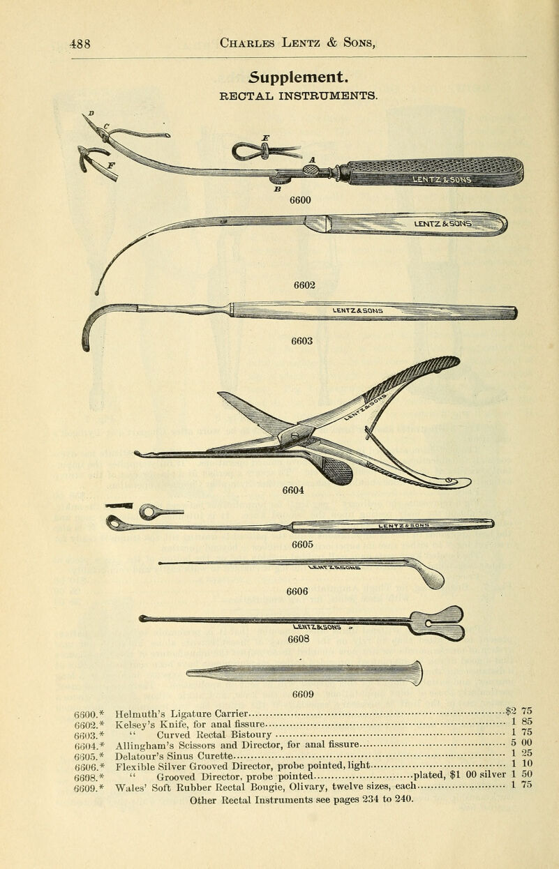 Supplement. RBOTAL INSTRUMENTS. 6606 6608 6800.* 6602.* 6603.* 6604.* 6605.* 6606.* 6608.* 6609.* 6609 Helmuth's Ligature Carrier •i'2 75 Kelsey's Knife, for anal fissure 1 85  Curved Rectal Bistoury 1 75 AUingham's Scissors and Director, for anal fissure 5 00 Delatour's Sinus Curette 1 25 Flexible Silver Grooved Director, probe pointed, light 1 10  Grooved Director, probe pointed • plated, $ I 00 silver 1 50 Wale-s' Soft Rubber Rectal Bougie, Olivary, twelve sizes, each • 1 75 Other Rectal Instruments see pages 234 to 240.