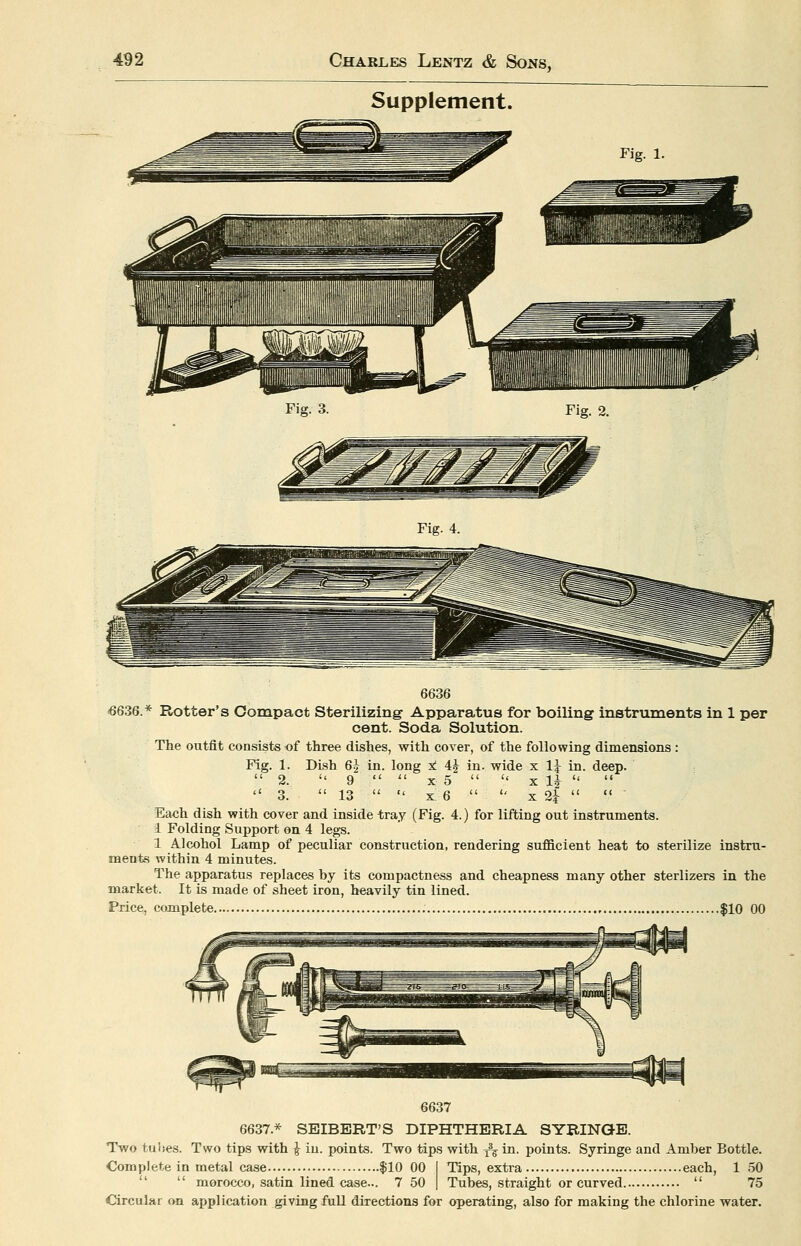 Supplement. Fig. 3. Fig. 2. Fig. 4. 6636 <6636.* Rotter's Compact Sterilizing Apparatus for boiling instruments in 1 per cent. Soda Solution. The outfit consists of three dishes, with cover, of the following dimensions : Fig. 1. Dish 6J in. long ± 4J in. wide x 11 in. deep.  2.  9   X 5   X li-    3.  13   X 6   X 2i-   Each dish with cover and inside -tray (Fig. 4.) for lifting out instruments. 1 Folding Support on 4 legs. 1 Alcohol Lamp of peculiar construction, rendering sufficient heat to sterilize instru- ments within 4 minutes. The apparatus replaces by its compactness and cheapness many other sterlizers in the market. It is made of sheet iron, heavily tin lined. Price, complete $10 00 6637 6637.* SEIBERT'S DIPHTHERIA SYRINGE. Two tuhes. Two tips with ^ iu. points. Two tips with y% in. points. Syringe and Amber Bottle. Complete in metal case |10 00 I Tips, extra each, 1 50   morocco, satin lined case... 7 50 | Tubes, straight or curved  75 Circular on application giving full directions for operating, also for making the chlorine water.