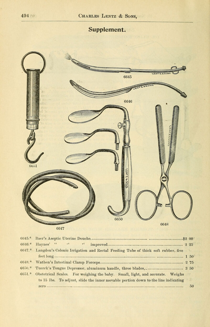 Supplement. 6648 6647 6645.* Baer's Aseptic Uterine Douche $2 00 6646* Haynes'    improved 2 25 6647.* Langdon's Colonic Irrigation and Eectal Feeding Tube of thick soft rubber, five feet long 1 50 6648.* Wathen's Intestinal Clamp Forceps 2 75 6650.* Tuerck's Tongue Depressor, aluminum handle, three blades, 3 50 6651.* Obstetrical Scales. For weighing the baby. Small, light, and accurate. Weighs to 15 lbs. To adjust, slide the inner movable jjortion down to the line indicating zero - —,... - 50