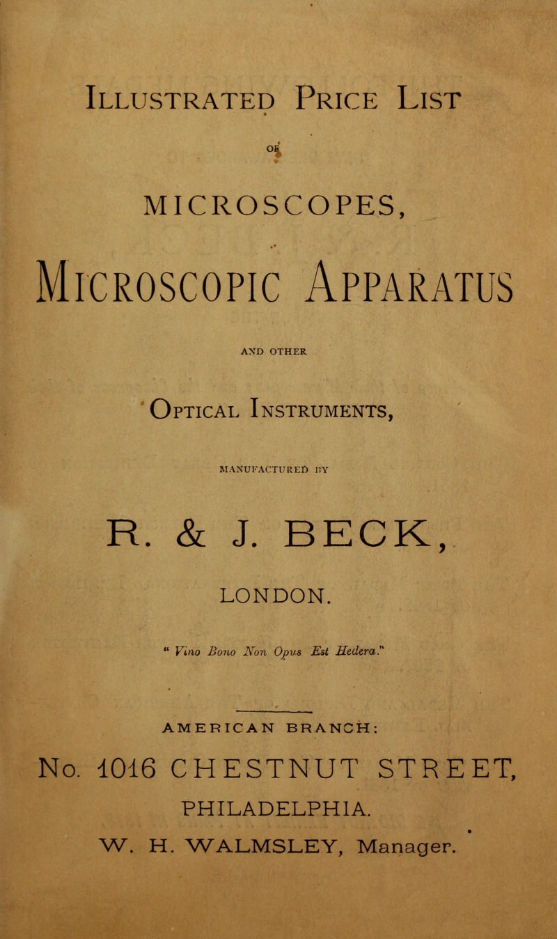 Illustrated Price List MICROSCOPES, Microscopic Apparatus AND OTHER Optical Instruments, MANUFACTURED FY R. & J. BECK, LONDON.  Vino Bono Non Opus Est Hedera. AMERICAN BRANCH; No. 1016 CHESTNUT STREET, PHILADELPHIA. W. H. WALMSLEY, Manager.