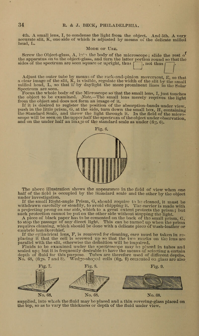 4th. A small lens, I, to condense the light from the object. And oth. A very accurate slit, K, one side of which is adjusted by means' ol the delicate milled head, L. Mode of Use. Screw the Object-glass, A, inti the body of the microscope ; slide the rest o the apparatus on to the object-glass, and turn the latter portion round so that the sides of the spectrum are seen square or upright, thus | j, not thus D Adjust the outer tube by means of the rack-and-pinion movement, E, so that a clear imago of the slit, K, is visible, regulate the width of the slit by the small milled head, L, so that if by daylight the more prominent lines in the Solar Spectrum are seen. Focus the Avhole body of the Microscope so that the small lens, I, just touches the object to be examined. Note.—The small lens merely receives the light from the object and does not form an image of it. If it is desired to register the position of the absorption-bands under view, push in the little prism, G, at the side, turn down the small box, H, containing the Standard Scale, and throw the light through it. In the field of the micro- scope will be seen on the upper .half the spectrum of the object under observation, and on the under half an image of the standard scale as under (fig. 6). Fig. 6. The above illustration shows the appearance in the field of view when one half of the held is occupied by the Standard scale and the other by the object under investigation. If the small Right-angle Prism, G-, should require to be cleaned, it must be withdrawn carefully or steadily, to avoid chipping it. The carrier is made with a projecting prong on one side, which to a groat extent protects the prism ; but such protection cannot be put on the other side without stopping the light. A piece of black paper has to be cemented on the back of the small prism, G, to stop the passage of any direct light. This can be turned up when the prism requires cleaning, which should be done with a delicate ]3iece of wash-leather or cambric handkerchief. If the cylindrical lens, F, is removed for cleaning, care must be taken in re- placing it that the cell is screwed up so that the two marks on the lens are parallel with the slit, otherwise the definition will be impaired. Fluids to be examined under the spectroscope may be placed in tubes and sealed up; but it is frequently desirable to have the means of selecting a certain depth of fluid for this purpose. Tubes are therefore used of different depths, No. 68, (figs. 7 and 8). Wedge-shaped cells (fig. 9) cemented on glass are also Fig. 7. Fis;. S. Fig. 9. No. 68. No. 68. supplied, into which the fluid may be placed and a thin covering-glass placed on the top, so as to vary the thickness or depth of the fluid under view.