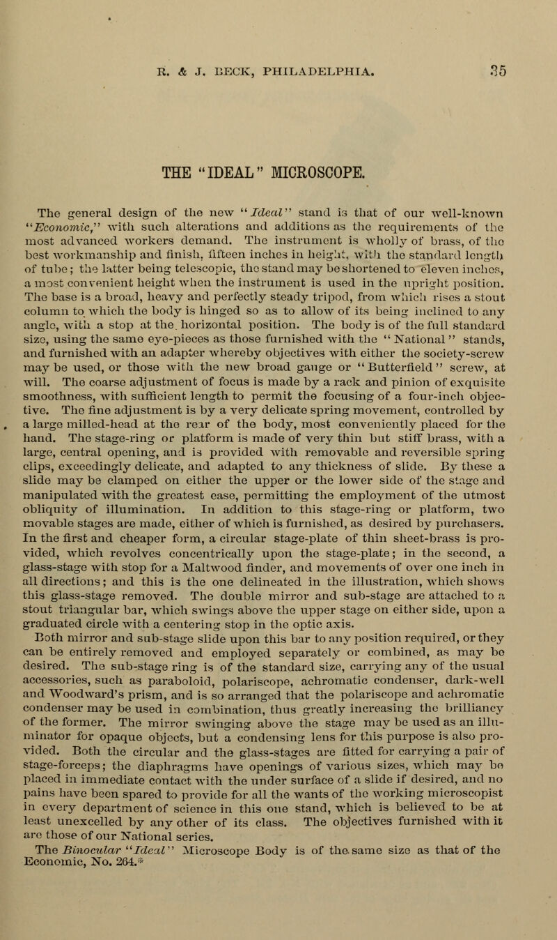 THE IDEAL MICROSCOPE. The general design of the new Ideal stand is that of our well-known Economic with such alterations and additions as the requirements of the most advanced workers demand. The instrument is wholly of brass, of the best workmanship and finish, fifteen inches in height, with the standard length of tube; the latter being telescopic, the stand may be shortened to eleven inches, a most convenient height when the instrument is used in the upright position. The base is a broad, heavy and perfectly steady tripod, from which rises a stout column to which the body is hinged so as to allow of its being inclined to any angle, with a stop at the. horizontal position. The body is of the full standard size, using the same eye-pieces as those furnished with the  National  stands, and furnished with an adapter whereby objectives with either the society-screw maybe used, or those with the new broad gauge or  Butterfield  screw, at will. The coarse adjustment of focus is made by a rack and pinion of exquisite smoothness, with sufficient length to permit the focusing of a four-inch objec- tive. The fine adjustment is by a very delicate spring movement, controlled by a large milled-head at the rear of the body, most conveniently placed for the hand. The stage-ring or platform is made of very thin but stiff brass, with a large, central opening, and is provided with removable and reversible spring clips, exceedingly delicate, and adapted to any thickness of slide. By these a slide may be clamped on either the upper or the lower side of the stage and manipulated with the greatest ease, permitting the employment of the utmost obliquity of illumination. In addition to this stage-ring or platform, two movable stages are made, either of which is furnished, as desired by purchasers. In the first and cheaper form, a circular stage-plate of thin sheet-brass is pro- vided, which revolves concentrically upon the stage-plate; in the second, a glass-stage with stop for a Maltwood finder, and movements of over one inch in all directions; and this is the one delineated in the illustration, which shows this glass-stage removed. The double mirror and sub-stage are attached to a stout triangular bar, which swings above the upper stage on either side, upon a graduated circle with a centering stop in the optic axis. Both mirror and sub-stage slide upon this bar to any position required, or they can be entirely removed and employed separately or combined, as may bo desired. The sub-stage ring is of the standard size, carrying any of the usual accessories, such as paraboloid, polariscope, achromatic condenser, dark-well and Woodward's prism, and is so arranged that the polariscope and achromatic condenser may be used in combination, thus greatly increasing the brilliancy of the former. The mirror swinging above the stage may be used as an illu- minator for opaque objects, but a condensing lens for this purpose is also pro- vided. Both the circular and the glass-stages are fitted for carrying a pair of stage-forceps; the diaphragms have openings of various sizes, which may be placed in immediate contact with the under surface of a slide if desired, and no pains have been spared to provide for all the wants of the working microscopist in every department of science in this one stand, which is believed to be at least unexcelled by any other of its class. The objectives furnished with it are those of our National series. The Binocular Ideal Microscope Body is of the.same size as that of the Economic, No. 264.*