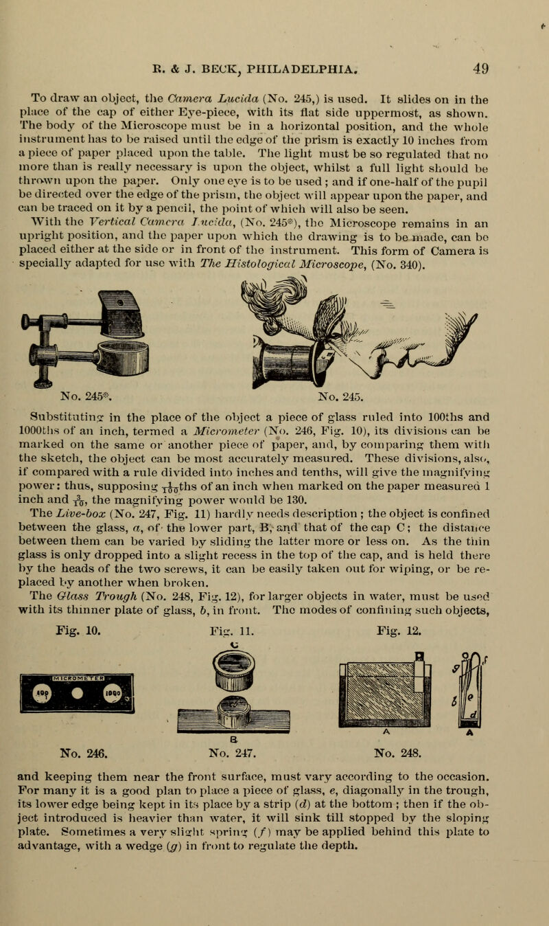 To draw an object, the Camera Lucida (No. 245,) is used. It slides on in the place of the cap of either Eye-piece, with its flat side uppermost, as shown. The body of the Microscope must be in a horizontal position, and the whole instrument has to be raised until the edge of the prism is exactly 10 inches from a piece of paper placed upon the table. The light must be so regulated that no more than is really necessary is upon the object, whilst a full light should be thrown upon the paper. Only one eye is to be used ; and if one-half of the pupil be directed over the edge of the prism, the object will appear upon the paper, and can be traced on it by a pencil, the point of which will also be seen. With the Vertical Camera Lucida, (No. 245*), the Microscope remains in an upright position, and the paper upon which the drawing is to be made, can be placed either at the side or in front of the instrument. This form of Camera is specially adapted for use with The Histological Microscope, (No. 340). No. 245* No. 245. Substituting in the place of the object a piece of glass ruled into lOOths and lOOOths of an inch, termed a Micrometer (No. 246, Fig. 10), its divisions can be marked on the same or another piece of paper, and, by comparing them with the sketch, the object can be most accurately measured. These divisions, also, if compared with a rule divided into inches and tenths, will give the magnifying power: thus, supposing x^ths of an inch when marked on the paper measured 1 inch and -£$, the magnifying power would be 130. The Live-box (No. 247, Fig. 11) hardly needs description ; the object is confined between the glass, a, of the lower part, B, and that of the cap C; the distance between them can be varied by sliding the latter more or less on. As the thin glass is only dropped into a slight recess in the top of the cap, and is held there by the heads of the two screws, it can be easily taken out for wiping, or be re- placed by another when broken. The Glass Trough (No. 248, Fig. 12), for larger objects in water, must be used with its thinner plate of glass, b, in front. The modes of confining such objects, Fig. 10. Fig. 12. No. 246. and keeping them near the front surface, must vary according to the occasion. For many it is a good plan to place a piece of glass, e, diagonally in the trough, its lower edge being kept in its place by a strip (d) at the bottom ; then if the ob- ject introduced is heavier than water, it will sink till stopped by the sloping plate. Sometimes a very slight spring (/) may be applied behind this plate to advantage, with a wedge (g) in front to regulate the depth.