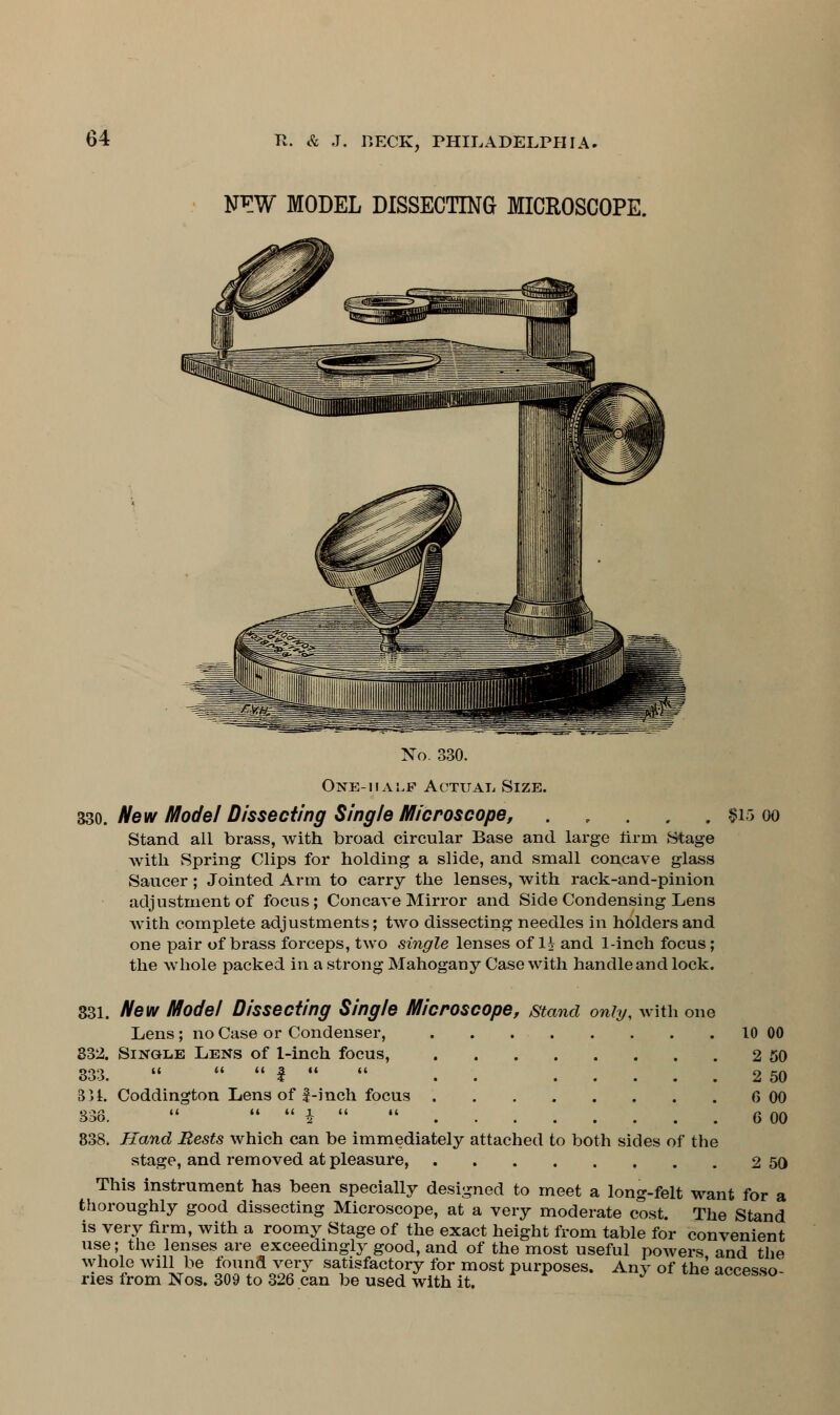 N^W MODEL DISSECTING MICROSCOPE. No. 330. One-half Actual Size. 330. New Model Dissecting Single Microscope, . . . . . $15 oo Stand all brass, with broad circular Base and large firm Stage with Spring Clips for holding a slide, and small concave glass Saucer; Jointed Arm to carry the lenses, with rack-and-pinion adjustment of focus; Concave Mirror and Side Condensing Lens with complete adjustments; two dissecting needles in holders and one pair of brass forceps, two single lenses of H and 1-inch focus; the whole packed in a strong Mahogany Case with handle and lock. 331. New Model Dissecting Single Microscope, stand only, with one Lens ; no Case or Condenser, 10 00 332. Single Lens of 1-inch focus, 2 50 333.  «.«•$••« . 2 50 3>1. Coddington Lens of 1-inch focus 6 00 338.  •««£■« .« 6 00 838. Hand Rests which can be immediately attached to both sides of the stage, and removed at pleasure, 2 50 This instrument has been specially designed to meet a long-felt want for a thoroughly good dissecting Microscope, at a very moderate cost. The Stand is very firm, with a roomy Stage of the exact height from table for convenient use; the lenses are exceedingly good, and of the most useful powers and the whole will be found very satisfactory for most purposes. Any of the acopsso ries from Nos. 309 to 326 can be used with it. accesso-