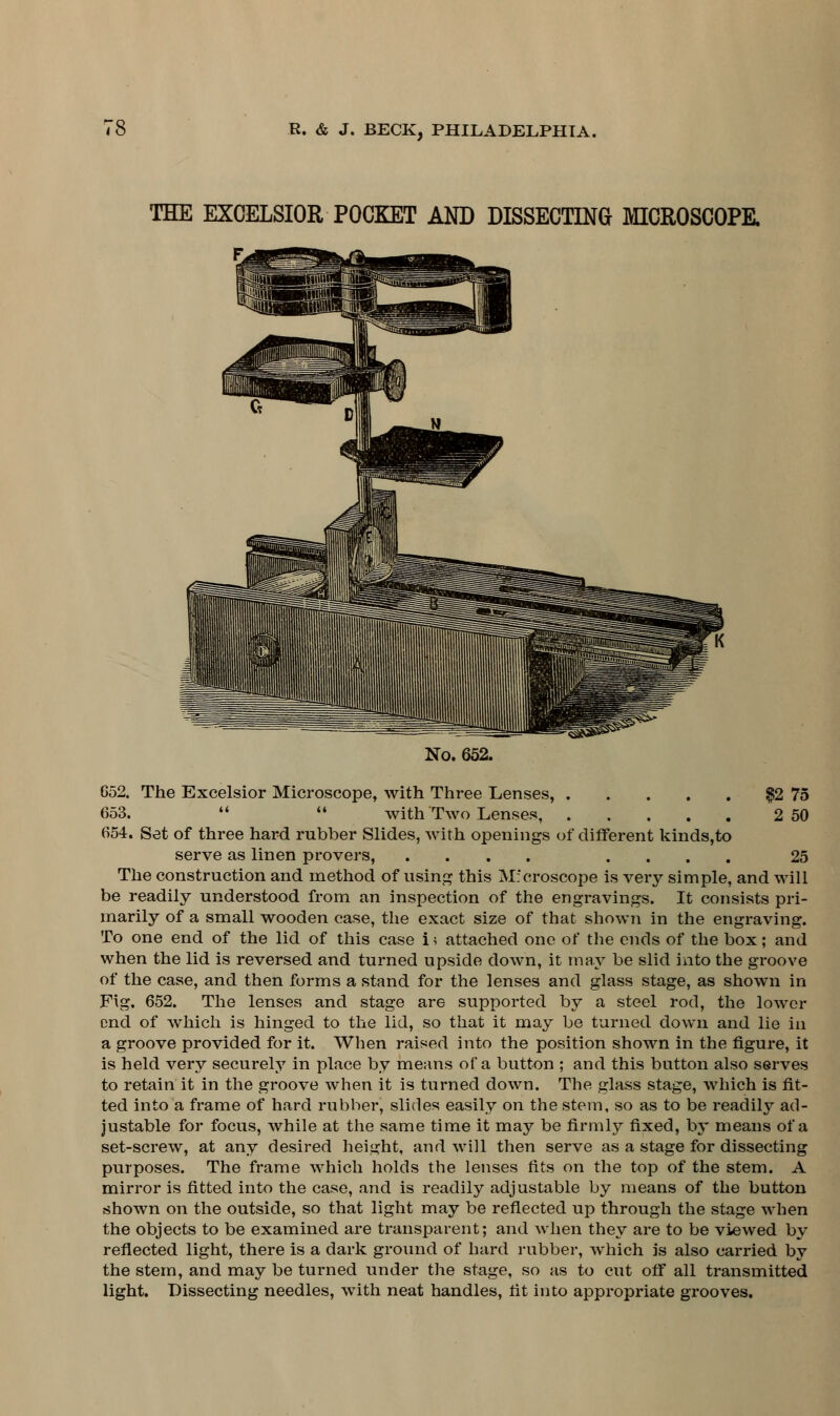 THE EXCELSIOR POCKET AND DISSECTING MICROSCOPE. No. 652. 652. The Excelsior Microscope, with Three Lenses, $2 75 653.   with Two Lenses, 2 50 654. Set of three hard rubber Slides, with openings of different kinds,to serve as linen provers, .... .... 25 The construction and method of using this Microscope is very simple, and will be readily understood from an inspection of the engravings. It consists pri- marily of a small wooden case, the exact size of that shown in the engraving. To one end of the lid of this case i; attached one of the ends of the box; and when the lid is reversed and turned npsicle down, it may be slid into the groove of the case, and then forms a stand for the lenses and glass stage, as shown in Fig. 652. The lenses and stage are supported by a steel rod, the lower end of which is hinged to the lid, so that it may be turned down and lie in a groove provided for it. When raised into the position shown in the figure, it is held very securely in place by means of* a button ; and this button also serves to retain it in the groove when it is turned down. The glass stage, which is fit- ted into a frame of hard rubber, slides easily on the stem, so as to be readily ad- justable for focus, while at the same time it may be firmly fixed, by means of a set-screw, at any desired height, and will then serve as a stage for dissecting purposes. The frame which holds the lenses fits on the top of the stem. A mirror is fitted into the case, and is readily adjustable by means of the button shown on the outside, so that light may be reflected up through the stage when the objects to be examined are transparent; and when they are to be viewed by reflected light, there is a dark ground of hard rubber, which is also carried by the stem, and may be turned under the stage, so as to cut off all transmitted light. Dissecting needles, with neat handles, fit into appropriate grooves.