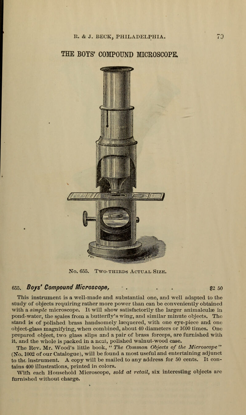 THE BOYS' COMPOUND MICROSCOPE. //- - '/'/ gg ti.m..nmn.uujy.i...,. ii...L.].u.t.„ .j No. 655. Two-thirds Actual Size. 655. Boys' Compound Microscope, . . §2 50 This instrument is a well-made and substantial one, and well adapted to the study of objects requiring rather more power than can be conveniently obtained with a simple microscope. It will show satisfactorily the larger animalculse in pond-water, the scales from a butterfly's wing, and similar minute objects. The stand is of polished brass handsomely lacquered, with one eye-piece and one object-glass magnifying, when combined, about 40 diameters or 1600 times. One prepared object, two glass slips and a pair of brass forceps, are furnished with it. and the whole is packed in a neat, polished walnut-wood case. The Rev. Mr. Wood's little book,  The Common Objects of the Microscope (No. 1002 of our Catalogue), will be found a most useful and entertaining adjunct to the instrument. A copy will be mailed to any address for 50 cents. It con- tains 400 illustrations, printed in colors. With each Household Microscope, sold at retail, six interesting objects are furnished without charge.