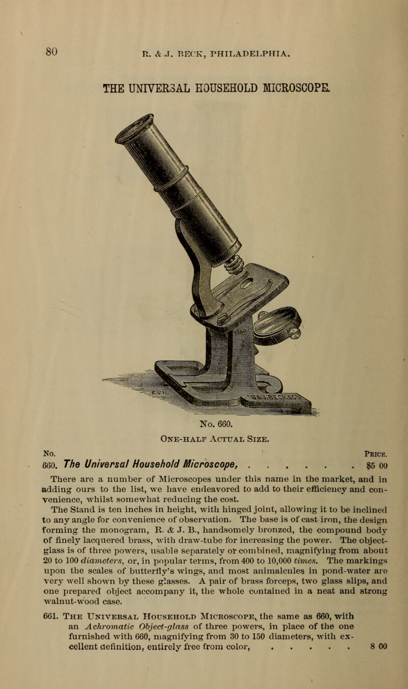 THE UNIVERSAL HOUSEHOLD MICROSCOPE. No. 660. One-half Actual Size. No. Price. 660. The Universal Household Microscope, $5 oo There are a number of Microscopes under this name in the market, and in adding ours to the list, we have endeavored to add to their efficiency and con- venience, whilst somewhat reducing the cost. The Stand is ten inches in height, with hinged joint, allowing it to be inclined to any angle for convenience of observation. The base is of cast iron, the design forming the monogram, R. & J. B., handsomely bronzed, the compound body of finely lacquered brass, with draw-tube for increasing the power. The object- glass is of three powers, usable separately or combined, magnifying from about 20 to 100 diameters, or, in popular terms, from 400 to 10,000 times. The markings upon the scales of butterfly's wings, and most animalcules in pond-water are very well shown by these glasses. A pair of brass forceps, two glass slips, and one prepared object accompany it, the whole contained in a neat and strong walnut-wood case. 661. The Universal Household Microscope, the same as 660, with an Achromatic Object-glass of three powers, in place of the one furnished with 660, magnifying from 30 to 150 diameters, with ex- cellent definition, entirely free from color, ..... 8 00