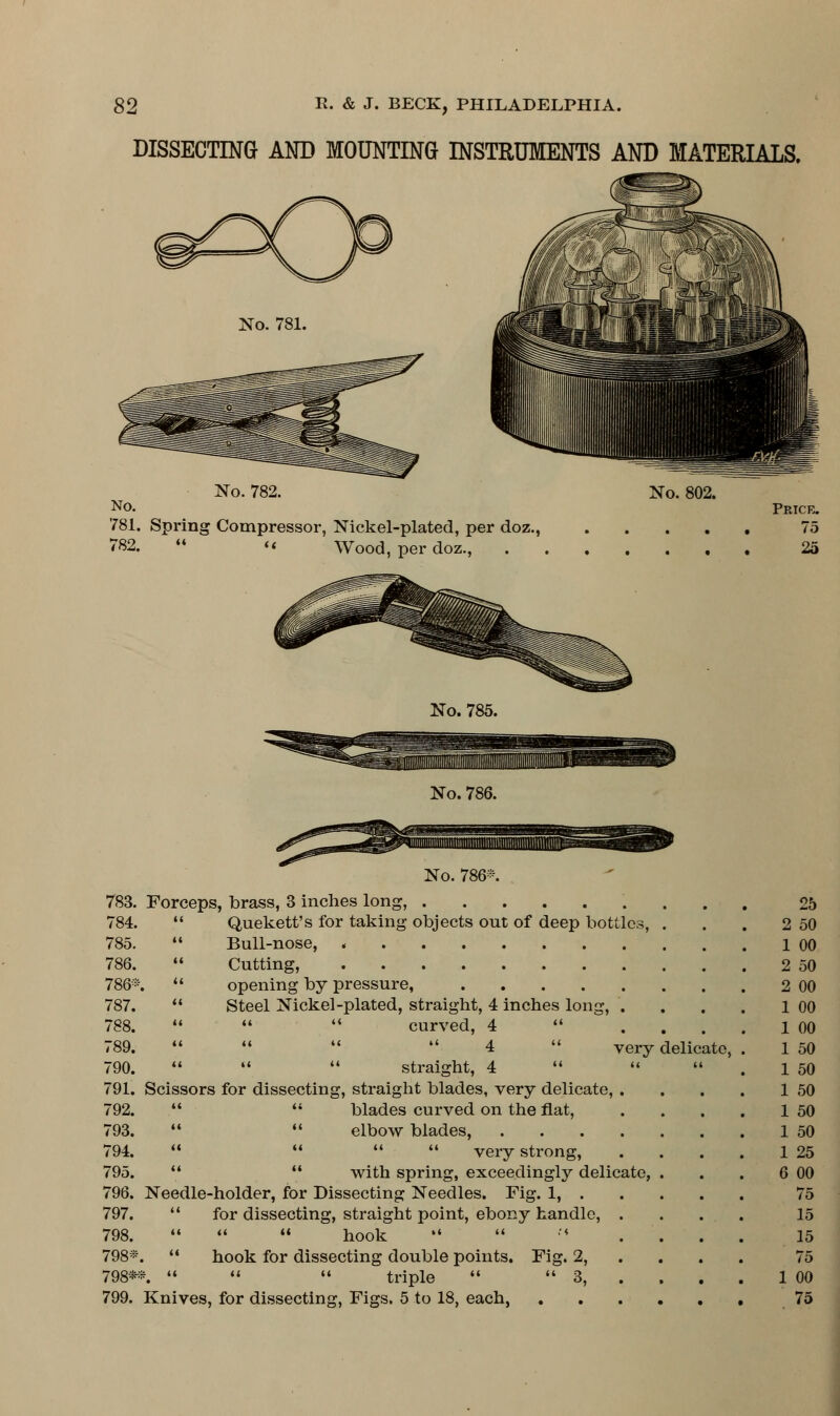 DISSECTING AND MOUNTING INSTRUMENTS AND MATERIALS, No. 781. No. No. 782. No. 802. 781. Spring Compressor, Nickel-plated, per doz., 782.  « Wood, per doz., Price. 75 25 No. 785. No. 786. No. 786*. 783. Forceps, brass, 3 inches long, 784.  Quekett's for taking objects ont of deep bottles, 785.  Bull-nose, 786.  Cutting, 786*.  opening by pressure, .... 787.  Steel Nickel-plated, straight, 4 inches long, 788.    curved, 4  789.     4  790.    straight, 4  791. Scissors for dissecting, straight blades, very delicate, . 792.   blades curved on the flat, 793.   elbow blades, .... 794.     very strong, 795.   with spring, exceedingly delicate, 796. Needle-holder, for Dissecting Needles. Fig. 1, . 797.  for dissecting, straight point, ebony handle, . 798.    hook   ' •'♦ 798*.  hook for dissecting double points. Fig. 2, 798*-*.    triple  3, 799. Knives, for dissecting, Figs. 5 to 18, each, very delicate, 25 50 00 50 00 00 00 50 50 50 50 50 25 6 00 75 15 15 75 1 00 75