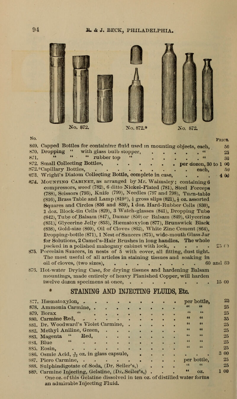 No. 872. No. 872.* No. 872. PRICR 50 25 30 00 50 00 No. 869. Capped Bottles for containing fluid used in mounting objects, each, 870. Dropping  with glass bulb stopper,  871.    rubber top  « 872. Small Collecting Bottles, per dozen, 30 to ;872.*Capillary Bottles, each, €73. Wright's Diatom Collecting Bottle, complete in case, €74. Mounting Cabinet, as arranged by Mr. Walmsley; containing 6 compressors, wood (782), 6 ditto Nickel-Plated (781), Steel Forceps (788), Scissors (793), Knife (799), Needles (797 and 798), Turn-table <(816), Brass Table and Lamp (819*), i gross slips (821), £ oz. assorted Squares and Circles (836 and 839), 1 doz. Hard-Rubber Cells (830), 1 doz. Block-tin Cells (829), 3 Watch-glasses (841), Dropping Tube (842), Tube of Balsam (847), Damar (850) or Balsam (849), Glycerine <851), Glycerine Jelly (853), Hsematoxylon (877), Brunswick Black (858), Gold-size (860), Oil of Cloves (862), White Zinc Cement (864), Dropping-bottle (871), 1 Nest of Saucers (875), wide-mouth Glass Jar for Solutions, 2 Camel's-Hair Brushes in long handles. The whole packed in a polished mahogany cabinet with lock, .... I Porcelain Saucers, in nests of 5 with cover, all fitting, dust tight. The most useful of all articles in staining tissues and soaking in oil of cloves, (two sizes), 60 and Hot-water Drying Case, for drying tissues and hardening Balsam mountings, made entirely of heavy Planished Copper, will harden twelve dozen specimens at once, .... ... 15 00 875. 5 Cl 80 STAINING AND INJECTING FLUIDS, Etc. 877. 878. 879. 880. 881. 882. 883. 834. 885. 886. 887. 888. 889. per bottle, u u Hsematoxylon,, .. Ammonia Carmine, . . • Borax  . . . Carmine &ed, - Dr. Woodward's Violet Carmine, Methyl Aniline, Green, Magenta  &ed, Blue  • Eosin, ...... Osmic Acid, ^ oz. in glass capsule, Picro Carmine, .... Sulphindigotate of Soda, (Dr. Seller's,) Carmine Injecting, Gelatine, (Dr. Seller's,) One oz. of this Gelatine dissolved in ten oz. of distilled water forms an admirable Injecting Fluid. per bottle, oz. 25 25 25 35 25 25 25 25 25 3 00 25 25 1 00