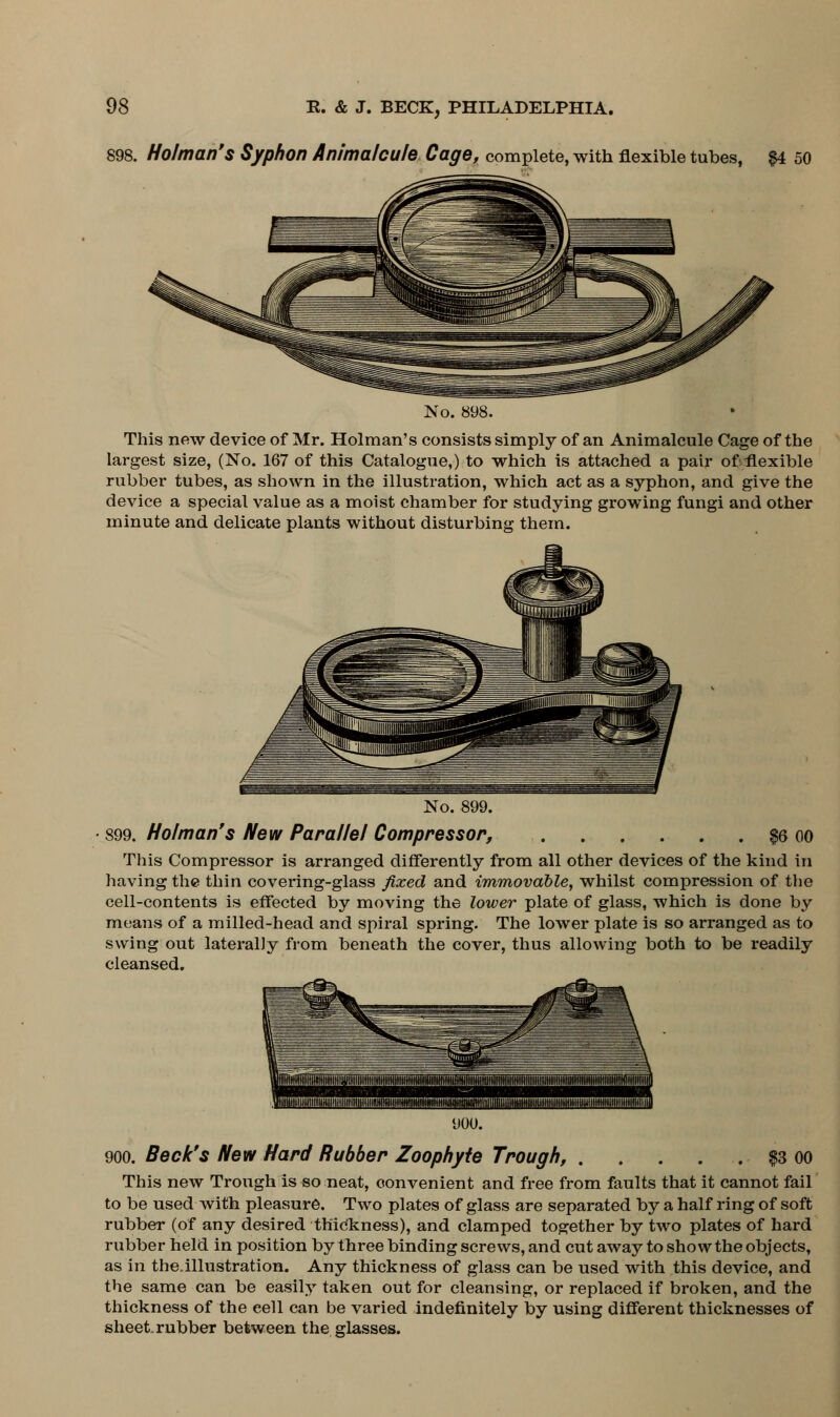 898. Holman's Syphon Animalcule Cage, complete, with flexible tubes, #4 50 No. 898. This new device of Mr. Holman's consists simply of an Animalcule Cage of the largest size, (No. 167 of this Catalogue,) to which is attached a pair of flexible rubber tubes, as shown in the illustration, which act as a syphon, and give the device a special value as a moist chamber for studying growing fungi and other minute and delicate plants without disturbing them. No. 899. 899. Holman's New Parallel Compressor, $6 oo This Compressor is arranged differently from all other devices of the kind in having the thin covering-glass fixed and immovable, whilst compression of the cell-contents is effected by moving the lower plate of glass, which is done by means of a milled-head and spiral spring. The lower plate is so arranged as to swing out laterally from beneath the cover, thus allowing both to be readily cleansed. 900. Beck's New Hard Rubber Zoophyte Trough, . . . . . $3 oo This new Trough is so neat, convenient and free from faults that it cannot fail to be used with pleasure. Two plates of glass are separated by a half ring of soft rubber (of any desired thickness), and clamped together by two plates of hard rubber held in position by three binding screws, and cutaway to show the objects, as in the.illustration. Any thickness of glass can be used with this device, and the same can be easily taken out for cleansing, or replaced if broken, and the thickness of the cell can be varied indefinitely by using different thicknesses of sheet, rubber between the glasses.