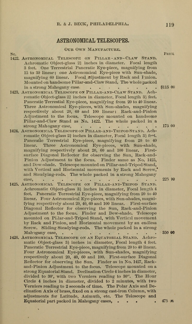 ASTRONOMICAL TELESCOPES. Our Own Manufacture. No. Price; 1422. Astronomical. Telescope on Pillar - and - Claw Stand. Achromatic Object-glass 2i inches in diameter. Focal length 3 feet. One Terrestrial Pancratic Eye-piece, magnifying from 15 to 30 linear; one Astronomical Eye-piece with Sun-shade, magnifying 60 linear. Focal ittljustment by Rack and Pinion. Mounted on handsome Pillar-and-Claw Stand. The whole packed in a strong Mahogany case. $115 00 1423. Astronomical Telescope on Pillar-and-Claw Stand. Ach- romatic Object-glass 25 inches in diameter. Focal length 3V feet. Pancratic Terrestial Eye-piece, magnifying from 20 to 40 linear. Three Astronomical Eye-pieces, with Sun-shades, magnifying respectively about 20, 60 and 100 linear: Rack-and-Pinion Adjustment to the focus. Telescope mounted on handsome Pillar-and-Claw Stand as No. 1422. The whole packed in a strong Mahogany case, . . , . , . . . 175 00 1424. Astronomical Telescope on Pillar-and-Tripod Stand. Ach- romatic Object-glass 2| inches in diameter, Focal length 3^ fe^t. Pancratic Terrestrial Eye-piece, magnifying from 20 to 40 linear. Three Astronomical Eye-pieces, with Sun-shade, magnifying respectively about 20, 60 and 100 linear. First- surface Diagonal Reflector for observing the Sun, Rack-and- Pinion Adjustment to the focus. Finder same as No. 1425, and Dew-shade. Telescope mounted on Pillar-and-Tripod Stand, with Vertical and Horizontal movements by Rack and Screw,* and Steadying-rods. The whole packed in a strong Mahogany case, 225 P0 1425. Astronomical Telescope on Pillar-and-Tripod Stand. Achromatic Object-glass 3^ inches in diameter, Focal length 4 feet. Pancratic Terrestrial Eye-piece, magnifying from 20 to 40 linear. Four Astronomical Eye-pieces, with Sun-shades, magni- fying respectively about 20, 40, 60 and 100 linear. First-surface Diagonal Reflector for observing the Sun, Rack-and-Pinion Adjustment to the focus. Finder and Dew-shade. Telescope mounted on Piilar-and-Tripod Stand, with Vertical movement by Rack and Pinion, and Horizontal movement by an endless Screw. Sliding Steadying-rods. The whole packed in a strong Mahogany case, . . 350 00 1426. Astronomical Telescope on an Equatorial Stand. Achro- matic Object-glass 3& inches in diameter, Focal length 4 feet. Pancratic Terrestrial Eye-piece, magnifying from 20 to 40 linear. Four Astronomical Eye-pieces, with Sun-shades, magnifying respectively about 20, 40, 60 and 100. First-surface Diagonal Reflector for observing the Sun. Finder as in No. 1427, Rack- and-Pinion Adjustment to the focus. Telescope mounted on a strong Equatorial Stand. Declination Circle 4 inches in diameter, divided to 30', with two Verniers reading to 30. The Hour Circle 4 inches in diameter, divided to 2 minutes, with two Verniers reading to 2 seconds of time. The Polar Axis and De- clination Axis of brass, fixed on a strong cast-iron Column, with adjustments for Latitude, Azimuth, etc. The Telescope and Equatorial part packed in Mahogany cases, • • • • 475 iKi