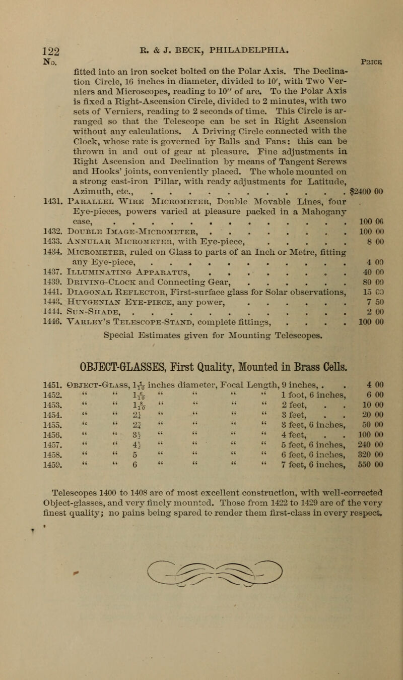 No. PUICE 1431. 1432. 1433. 1434. 1437. 1439. 1441. 1443. 1444. 1446. fitted into an iron socket bolted on the Polar Axis. The Declina- tion Circle, 16 inches in diameter, divided to 10', with Two Ver- niers and Microscopes, reading to 10 of arc. To the Polar Axis is fixed a Right-Ascension Circle, divided to 2 minutes, with two sets of Verniers, reading to 2 seconds of time. This Circle is ar- ranged so that the Telescope can be set in Right Ascension without any calculations. A Driving Circle connected with the Clock, whose rate is governed by Balls and Fans: this can be thrown in and out of gear at pleasure. Fine adjustments in Right Ascension and Declination by means of Tangent Screws and Hooks' joints, conveniently placed. The whole mounted on a strong cast-iron Pillar, with ready adjustments for Latitude, Azimuth, etc., ........... §2400 00 Parallel Wire Micrometer, Double Movable Lines, four Eye-pieces, powers varied at pleasure packed in a Mahogany case, 100 Ofl Double Image-Micrometer, 100 00 AnitdTiAB Micrometer, with Eye-piece, 8 00 Micrometer, ruled on Glass to parts of an Inch or Metre, fitting any Eye-piece, 4 00 Illuminating Apparatus, 40 on Driving-Clock and Connecting Gear, 80 00 Diagonal Reflector, First-surface glass for Solar observations, 15 CO Heygenian Eye-piece, any power, 7 50 Sun-Shade, . 2 00 Varley's Telescope-Stand, complete fittings, .... 100 00 Special Estimates given for Mounting Telescopes. OBJECT-GLASSES, First Quality, Mounted in Brass Cells. 1451. Object-Glass, ly1^ inches diameter, Focal Length, 9 inches, . . 4 00 1 foot, 6 inches, 6 00 2 feet, . . 10 00 3 feet, . . 20 00 3 feet, 6 inches, 50 00 4 feet, . . 100 00 5 feet, 6 inches, 240 00 6 feet, G inches, 320 00 7 feet, 6 inches, 550 00 1452. a i ' ItV a a 1453. a i ' lA a u 1454. a i ' 21 II (( 1455. « ( ' 25 ({ II 1456. II i 3} (< (< 1457. II < 1 4'.- (< (< 1458. (( < ' 5 ti a 1459. « « 6 II II Telescopes 1400 to 1408 are of most excellent construction, with well-corrected Object-glasses, and very finely mounted. Those from 1422 to 1429 are of the very finest quality; no pains being spared to render them first-class in every respect.