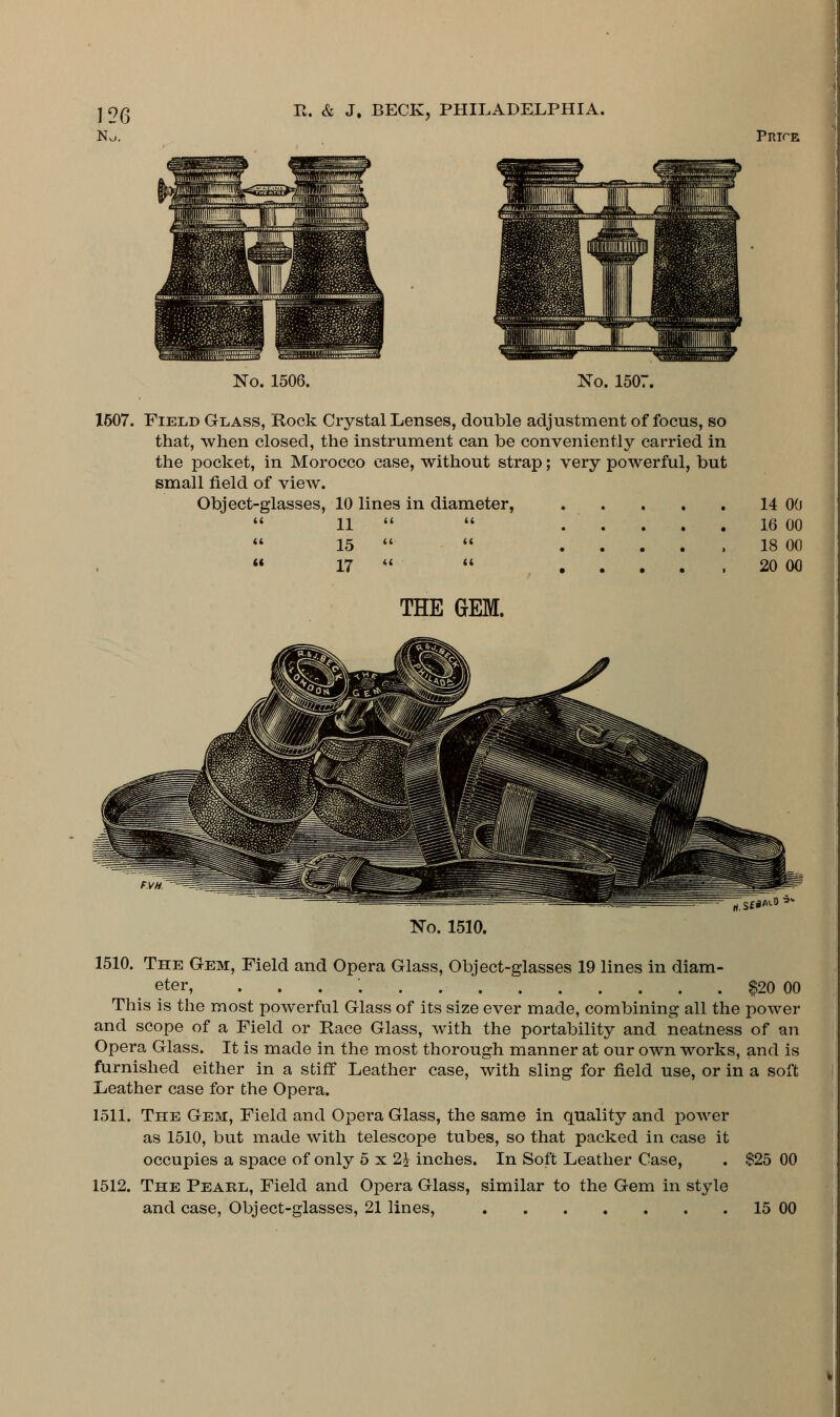 No. Price No. 1506. No. 1507. 1507. Field Glass, Rock Crystal Lenses, double adjustment of focus, so that, when closed, the instrument can be conveniently carried in the pocket, in Morocco case, without strap; very powerful, but small field of view. Object-glasses, 10 lines in diameter, a ii a a J--L • • . . « Li K it (< ■L'J • • • • > (( 17 << u J-i • • • • > THE GEM. 14 00 16 00 18 00 20 00 rt.Sf*^0'- No. 1510. 1510. The Gem, Field and Opera Glass, Object-glasses 19 lines in diam- eter, ....'. $20 00 This is the most powerful Glass of its size ever made, combining all the power and scope of a Field or Race Glass, with the portability and neatness of an Opera Glass. It is made in the most thorough manner at our own works, and is furnished either in a stiff Leather case, with sling for field use, or in a soft Leather case for the Opera. loll. The Gem, Field and Opera Glass, the same in quality and power as 1510, but made with telescope tubes, so that packed in case it occupies a space of only 5 x 2£ inches. In Soft Leather Case, . $25 00 1512. The Pearl, Field and Opera Glass, similar to the Gem in style and case, Object-glasses, 21 lines, 15 00