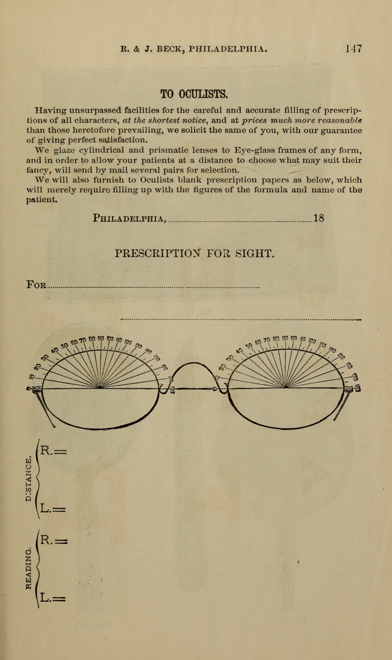 TO OCULISTS. Having unsurpassed facilities for the careful and accurate filling of prescrip- tions of all characters, at the shortest notice, and at prices much more reasonable than those heretofore prevailing, we solicit the same of you, with our guarantee of giving perfect satisfaction. We glaze cylindrical and prismatic lenses to Eye-glass frames of any form, and in order to allow your patients at a distance to choose what may suit their fancy, will send by mail several pairs for selection. We will also furnish to Oculists blank prescription papers as below, which will merely require filling up with the figures of the formula and name of the patient. Philadelphia, .18 PRESCRIPTION FOR SIGHT. For ^tospboiWbd^ «*3M ^ 70 ep so ioo m 1?0 R.= L.= o 2 Q < W K R.= L.=