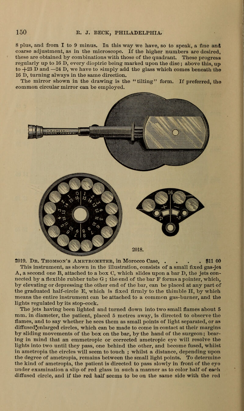 8 plus, and from I to 9 minus. In this way we have, so to speak, a fine and coarse adjustment, as in the microscope. If the higher numbers are desired, these are obtained by combinations with those of the quadrant. These progress regularly up to 16 D, every dioptric being marked upon the disc; above this, up to -J-23 D and —24 D, we have to simply add the glass which comes beneath the 16 D, turning always in the same direction. The mirror shown in the drawing is the tilting form. If preferred, the common circular mirror can be employed. 2019. Dr. Thomson's Ameteometee, in Morocco Case, .... $11 00 This instrument, as shown in the illustration, consists of a small fixed gas-jet A, a second one B, attached to a box C, which slides upon a bar D, the jets con- nected by a flexible rubber tube G ; the end of the bar F forms a pointer, which, by elevating or depressing the other end of the bar, can be placed at any part of the graduated half-circle E, which is fixed firmly to the thimble H, by which means the entire instrument can be attached to a common gas-burner, and the lights regulated by its stop-cock. The jets having been lighted and turned down into two small flames about 5 mm. in diameter, the patient, placed 5 metres away, is directed to observe the flames, and to say whether he sees them as small points of light separated, or as diffused'enlarged circles, which can be made to come in contact at their margins by sliding movements of the box on the bar, by the hand of the surgeon; bear- ing in mind that an emmetropic or corrected ametropic eye will resolve the lights into two until they pass, one behind the other, and become fused, whilst in ametropia the circles will seem to touch ; whilst a distance, depending upon the degree of ametropia, remains between the small light points. To determine the kind of ametropia, the patient is directed to pass slowly in front of the eyo under examination a slip of red glass in such a manner as to color half of each diffused circle, and if the red half seems to be on the same side with the red