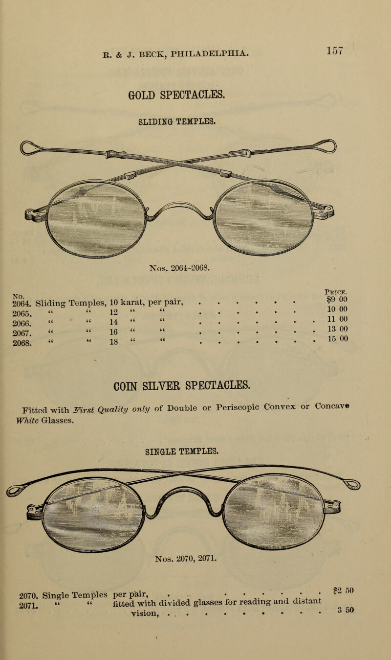 GOLD SPECTACLES. SLIDING TEMPLES. Nos. 206-1-2068. No. , 2064. Sliding Temples, 10 karat, per pair, 2065.   12  2066.   14  2067.   16  2068.   18  Pthce. $9 00 10 00 11 00 13 00 15 00 COIN SILVER SPECTACLES. Fitted with First Quality only of Double or Periscopic Convex or Concave White Glasses. SINGLE TEMPLES. Nos. 2070, 2071. 2070. Single Temples per pair, . • • • • ; • $2 50 207i#  « fitted with divided glasses for reading and distant vision, ... . • • • • 3 50