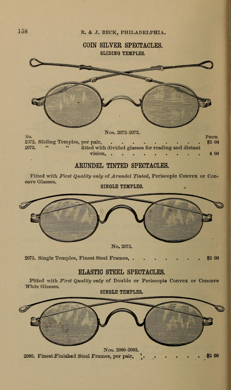 COIN SILVER SPECTACLES. SLIDING TEMPLES. Nos. 2072-2073. Ko. Price. 2372. Sliding Temples, per pair, . . . $3 00 2073.   fitted with divided glasses for reading and distant vision, 4 00 ARUNDEL TINTED SPECTACLES. Fitted with First Quality only of Arundel Tinted, Periscopic Convex or Con- cave Glasses. SINGLE TEMPLES. No. 2075. 2075. Single Temples, Finest Steel Frames, $2 00 ELASTIC STEEL SPECTACLES. Fitted with First Quality only of Double or Periscopi« Convex or Concave White Glasses. SINGLE TEMPLES. Nos. 2080-2083. 2080. Finest finished Steel Frames, per pair, * $2 00