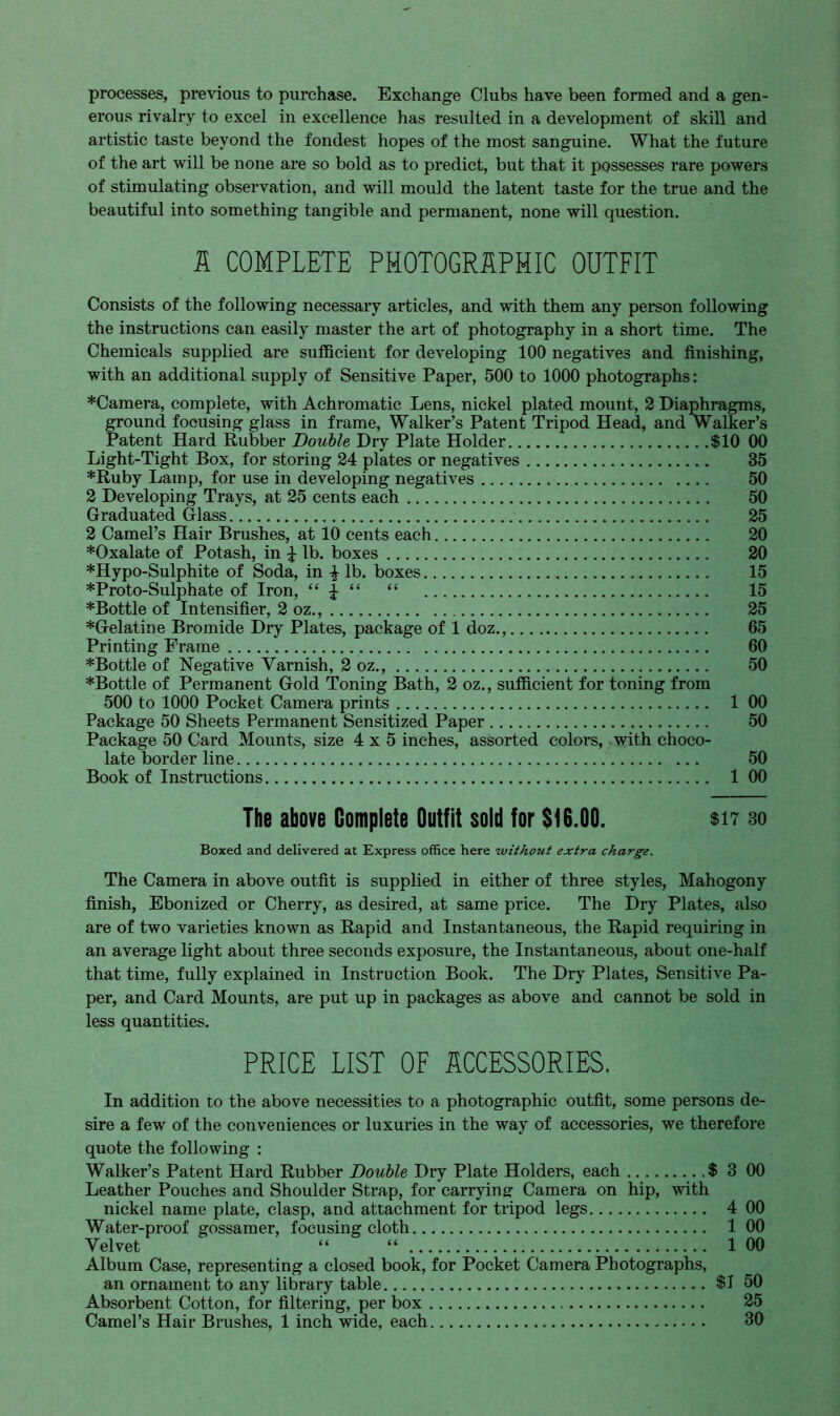 processes, previous to purchase. Exchange Clubs have been formed and a gen- erous rivalry to excel in excellence has resulted in a development of skill and artistic taste beyond the fondest hopes of the most sanguine. What the future of the art will be none are so bold as to predict, but that it possesses rare powers of stimulating observation, and will mould the latent taste for the true and the beautiful into something tangible and permanent, none will question. 1 COMPLETE PHOTOGRAPHIC OUTFIT Consists of the following necessary articles, and with them any person following the instructions can easily master the art of photography in a short time. The Chemicals supplied are sufficient for developing 100 negatives and finishing, with an additional supply of Sensitive Paper, 500 to 1000 photographs: *Camera, complete, with Achromatic Lens, nickel plated mount, 2 Diaphragms, ground focusing glass in frame, Walker's Patent Tripod Head, and Walker's Patent Hard Rubber Double Dry Plate Holder $10 00 Light-Tight Box, for storing 24 plates or negatives 35 *Ruby Lamp, for use in developing negatives 50 2 Developing Trays, at 25 cents each 50 Graduated Glass 25 2 Camel's Hair Brushes, at 10 cents each 20 *Oxalate of Potash, in £ lb. boxes 20 *Hypo-Sulphite of Soda, in -£• lb. boxes 15 *Proto-Sulphate of Iron,  ±   15 *Bottle of Intensifier, 2 oz., 25 *Gelatine Bromide Dry Plates, package of 1 doz., 65 Printing Frame 60 *Bottle of Negative Varnish, 2 oz., 50 *Bottle of Permanent Gold Toning Bath, 2 oz., sufficient for toning from 500 to 1000 Pocket Camera prints 1 00 Package 50 Sheets Permanent Sensitized Paper 50 Package 50 Card Mounts, size 4x5 inches, assorted colors, with choco- late border line 50 Book of Instructions 1 00 The above Complete Outfit sold for $16.00. $17 30 Boxed and delivered at Express office here without extra charge. The Camera in above outfit is supplied in either of three styles, Mahogony finish, Ebonized or Cherry, as desired, at same price. The Dry Plates, also are of two varieties known as Rapid and Instantaneous, the Rapid requiring in an average light about three seconds exposure, the Instantaneous, about one-half that time, fully explained in Instruction Book. The Dry Plates, Sensitive Pa- per, and Card Mounts, are put up in packages as above and cannot be sold in less quantities. PRICE LIST OF ACCESSORIES. In addition to the above necessities to a photographic outfit, some persons de- sire a few of the conveniences or luxuries in the way of accessories, we therefore quote the following : Walker's Patent Hard Rubber Double Dry Plate Holders, each .$ 3 00 Leather Pouches and Shoulder Strap, for carrying- Camera on hip, with nickel name plate, clasp, and attachment for tripod legs 4 00 Water-proof gossamer, focusing cloth 1 00 Velvet   100 Album Case, representing a closed book, for Pocket Camera Photographs, an ornament to any library table $J 50 Absorbent Cotton, for filtering, per box 25 Camel's Hair Brushes, 1 inch wide, each 30