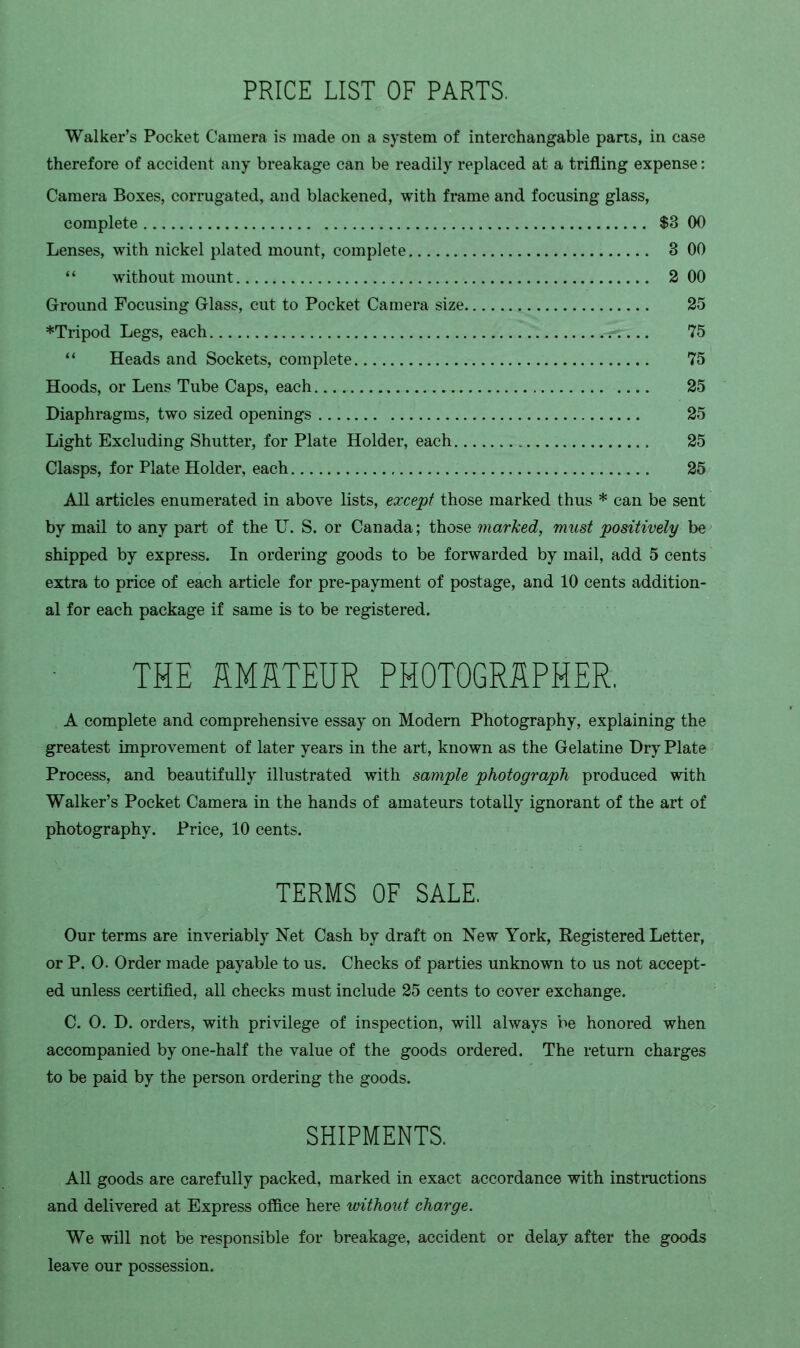 PRICE LIST OF PARTS. Walker's Pocket Camera is made on a system of interchangable parts, in case therefore of accident any breakage can be readily replaced at a trifling expense: Camera Boxes, corrugated, and blackened, with frame and focusing glass, complete $3 00 Lenses, with nickel plated mount, complete 3 00 '' without mount 2 00 Ground Focusing Glass, cut to Pocket Camera size 25 *Tripod Legs, each 75  Heads and Sockets, complete 75 Hoods, or Lens Tube Caps, each 25 Diaphragms, two sized openings 25 Light Excluding Shutter, for Plate Holder, each 25 Clasps, for Plate Holder, each 25 All articles enumerated in above lists, except those marked thus * can be sent by mail to any part of the IT. S. or Canada; those marked, must positively be shipped by express. In ordering goods to be forwarded by mail, add 5 cents extra to price of each article for pre-payment of postage, and 10 cents addition- al for each package if same is to be registered. THE HMSTEUR PHOTOGRAPHER, A complete and comprehensive essay on Modern Photography, explaining the greatest improvement of later years in the art, known as the Gelatine Dry Plate Process, and beautifully illustrated with sample photograph produced with Walker's Pocket Camera in the hands of amateurs totally ignorant of the art of photography. Price, 10 cents. TERMS OF SALE. Our terms are inveriably Net Cash by draft on New York, Registered Letter, or P. 0. Order made payable to us. Checks of parties unknown to us not accept- ed unless certified, all checks must include 25 cents to cover exchange. C. O. D. orders, with privilege of inspection, will always be honored when accompanied by one-half the value of the goods ordered. The return charges to be paid by the person ordering the goods. SHIPMENTS. All goods are carefully packed, marked in exact accordance with instructions and delivered at Express office here withoui charge. We will not be responsible for breakage, accident or delaj after the goods leave our possession.