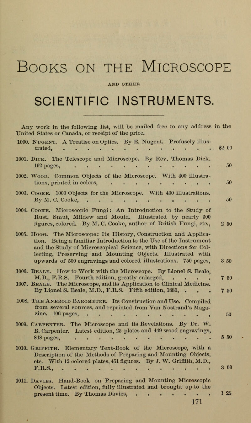 Books on the Microscope AND OTHER SCIENTIFIC INSTRUMENTS. Any work in the following list, will be mailed free to any address in the United States or Canada, or receipt of the price. 1000. Nugent. A Treatise on Optics. By E. Nugent. Profusely illus- trated, $2 00 1001. Dick. The Telescope and Microscope. By Rev. Thomas Dick. 192 pages, 50 1002. Wood. Common Objects of the Microscope. With 400 illustra- tions, printed in colors, 50 1003. Cooke. 1000 Objects for the Microscope. With 400 illustrations. By M. C. Cooke, . 50 1004. Cooke. Microscopic Fungi: An Introduction to the Study of Rust, Smut, Mildew and Mould. Illustrated by nearly 300 figures, colored. By M. C. Cooke, author of British Fungi, etc., 2 50 1005. Hogg. The Microscope: Its History, Construction and Applica- tion. Being a familiar Introduction to the Use of the Instrument and the Study of Microscopical Science, with Directions for Col- lecting, Preserving and Mounting Objects. Illustrated with upwards of 500 engravings and colored illustrations. 750 pages, 3 50 1006. Beale. How to Work with the Microscope. By Lionel S. Beale, M.D., F.R.S. Fourth edition, greatly enlarged, . . . . 7 50 1007. Beale. The Microscope, and its Application to Clinical Medicine. By Lionel S. Beale, M.D., F.R.S. Fifth edition, 1880, . . . 7 50 1008. The Aneroid Barometer. Its Construction and Use. Compiled from several sources, and reprinted from Van Nostrand's Maga- zine. 106 pages, f 50 1009. Carpenter. The Microscope and its Revelations. By Dr. W. B. Carpenter. Latest edition, 25 plates and 449 wood engravings, 848 pages, 5 50 1010. Griffith. Elementary Text-Book of the Microscope, with a Description of the Methods of Preparing and Mounting Objects, etc. With 12 colored plates, 451 figures. By J. W. Griffith, M.D., F.R.S., 3 00 1011. Davies. Hand-Book on Preparing and Mounting Microscopic Objects. Latest edition, fully illustrated and brought up to the present time. By Thomas Davies, 1 25