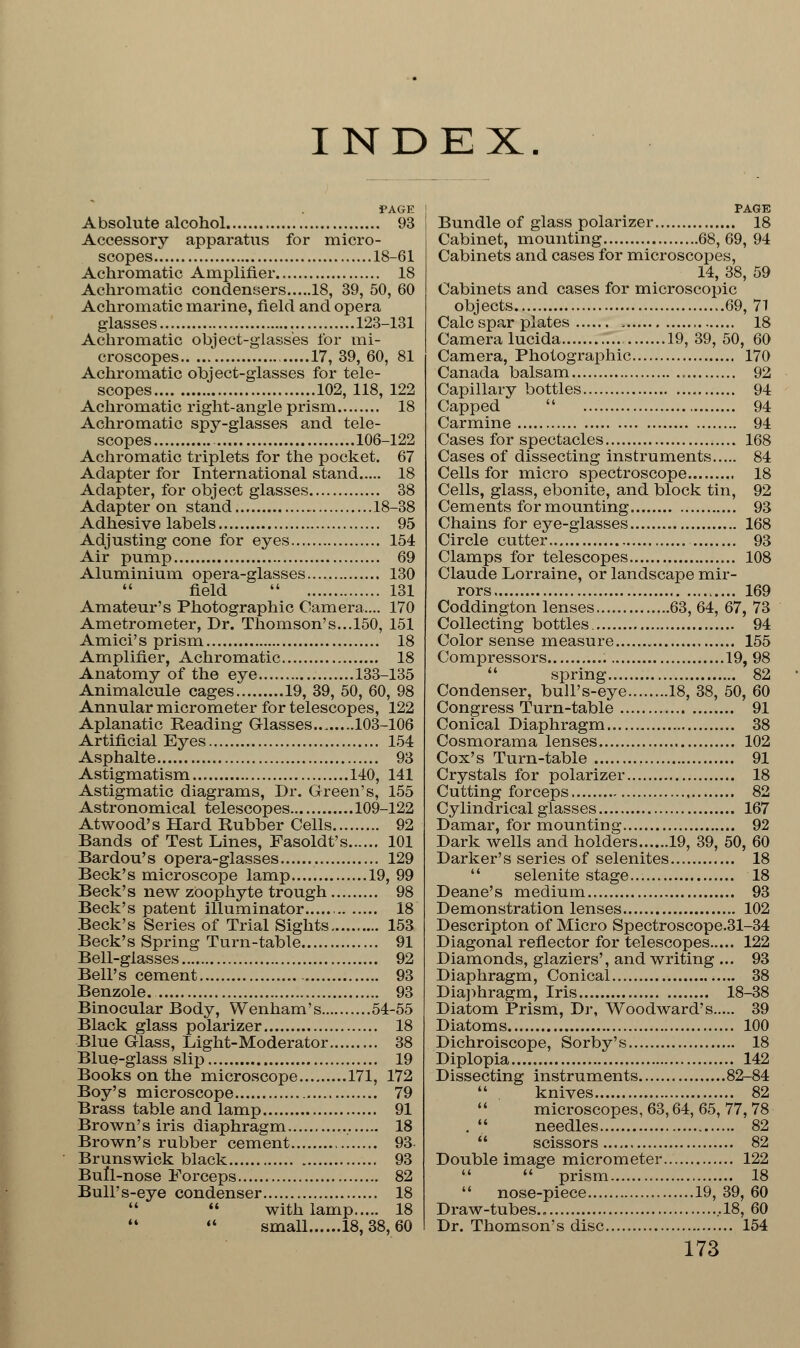 INDEX. PAGE Absolute alcohol 93 Accessory apparatus for micro- scopes 18-61 Achromatic Amplifier 18 Achromatic condensers 18, 39, 50, 60 Achromatic marine, field and opera glasses . 123-131 Achromatic object-glasses for mi- croscopes 17, 39, 60, 81 Achromatic object-glasses for tele- scopes 102, 118, 122 Achromatic right-angle prism 18 Achromatic spy-glasses and tele- scopes ....106-122 Achromatic triplets for the pocket. 67 Adapter for International stand 18 Adapter, for object glasses 38 Adapter on stand 18-38 Adhesive labels 95 Adjusting cone for eyes 154 Air pump 69 Aluminium opera-glasses 130  field  131 Amateur's Photographic Camera.... 170 Ametrometer, Dr. Thomson's...150, 151 Amici's prism 18 Amplifier, Achromatic 18 Anatomy of the eye 133-135 Animalcule cages 19, 39, 50, 60, 98 Annular micrometer for telescopes, 122 Aplanatic Reading Glasses... 103-106 Artificial Eyes 154 Asphalte 93 Astigmatism 140, 141 Astigmatic diagrams, Dr. Green's, 155 Astronomical telescopes 109-122 Atwood's Hard Rubber Cells 92 Bands of Test Lines, Fasoldt's 101 Bardou's opera-glasses 129 Beck's microscope lamp 19, 99 Beck's new zoophyte trough 98 Beck's patent illuminator , 18 Beck's Series of Trial Sights 153 Beck's Spring Turn-table 91 Bell-glasses 92 Bell's cement 93 Benzole. 93 Binocular Body, Wenham's 54-55 Black glass polarizer 18 Blue Glass, Light-Moderator 38 Blue-glass slip 19 Books on the microscope 171, 172 Boy's microscope 79 Brass table and lamp 91 Brown's iris diaphragm 18 Brown's rubber cement 93 Brunswick black 93 Bull-nose Forceps 82 Bull's-eye condenser 18   with lamp 18  small 18, 38, 60 PAGE Bundle of glass polarizer 18 Cabinet, mounting 68,69, 94 Cabinets and cases for microscopes, 14, 38, 59 Cabinets and cases for microscopic objects 69, 71 Calc spar plates , 18 Camera lucida 19, 39, 50, 60 Camera, Photographic 170 Canada balsam 92 Capillary bottles 94 Capped  94 Carmine 94 Cases for spectacles 168 Cases of dissecting instruments 84 Cells for micro spectroscope 18 Cells, glass, ebonite, and block tin, 92 Cements for mounting 93 Chains for eye-glasses 168 Circle cutter 93 Clamps for telescopes 108 Claude Lorraine, or landscape mir- rors 169 Coddington lenses 63, 64, 67, 73 Collecting bottles. 94 Color sense measure 155 Compressors 19, 98  spring 82 Condenser, bull's-eye 18, 38, 50, 60 Congress Turn-table 91 Conical Diaphragm 38 Cosmorama lenses 102 Cox's Turn-table 91 Crystals for polarizer 18 Cutting forceps 82 Cylindrical glasses 167 Damar, for mounting 92 Dark wells and holders 19, 39, 50, 60 Darker's series of selenites 18  selenite stage 18 Deane's medium 93 Demonstration lenses 102 Descripton of Micro Spectroscope.31-34 Diagonal reflector for telescopes 122 Diamonds, glaziers', and writing ... 93 Diaphragm, Conical 38 Diaphragm, Iris 18-38 Diatom Prism, Dr, Woodward's 39 Diatoms 100 Dichroiscope, Sorby's 18 Diplopia 142 Dissecting instruments 82-84  knives 82  microscopes, 63,64, 65, 77, 78 .  needles 82  scissors 82 Double image micrometer 122   prism 18  nose-piece 19, 39, 60 Draw-tubes ,18, 60 Dr. Thomson's disc 154