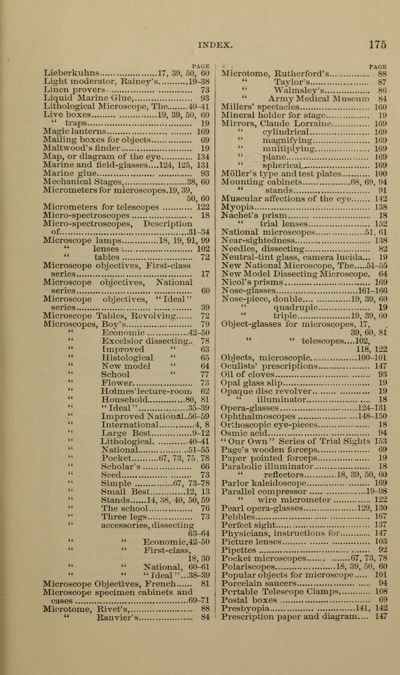 PAGE Lieberkuhns 17, 39, 50, 60 Light moderator, Harney's 19-38 Linen provers- 73 Liquid Marine Glue, 93 Lithological Microscope, The 40-41 Live boxes 19,39,50, 60  traps 19 Magic lanterns 169 Mailing boxes for objects 69 Malt wood's finder 19 Map, or diagram of the eye 134 Marine and field-glasses....124, 125, 131 Marine glue 93 Mechanical Stages, 38, 60 Micrometers for microscopes.19, 39, 50, 60 Micrometers for telescopes 122 Micro-spectroscopes 18 Micro-spectroscopes, Description of. 31-34 Microscope lamps ...18, 19, 91, 99 44 lenses .... 102 tables 72 Microscope objectives, First-class series 17 Microscope objectives, National series 60 Microscope objectives, Ideal series '. 39 Microscope Tables, Revolving 72 Microscopes, Boy's.... 79 44 Economic 42-50  Excelsior dissecting.. 78  Improved  63  Histological  65  New model  64 School  77  Flower 73 Holmes'lecture-room 62  Household 80, 81 Ideal 35-39 4' Improved N ational..56-59 International 4, 8 44 Large Best 9-12 44 Lithological 40-41 44 National ..51-55  Pocket 67,73,75,78 Scholar's 66 Seed 73 Simple 67, 73-78 Small Best 12, 13 Stands 14, 38, 40, 50, 59 The school 76 44 Three legs 73 44 accessories, dissecting 63-64 44  Economic,42-50 44  First-class, 18, 30 44  National, 60-61 44   Ideal ...38-39 Microscope Objectives, French 81 Microscope specimen cabinets and cases 69-71 Microtome, Rivet's, 88 44 Ranvier's 84 PAGE Microtome, Rutherford's 88 44 Taylor's 87 44 Walmsley's 86 44 Army Medical Museum 84 Millers' spectacles 160 Mineral holder for stage 19 Mirrors, Claude Lorraine 169 44 cylindrical 169 44 magnifying 169 44 multiplying 169 44 plane 169 44 spherical 169 Moller's type and test plates 100 Mounting cabinets 68, 69, 94  stands 91 Muscular affections of the eye 142 Myopia 138 Nachet's prism 18 44 trial lenses 152 National microscopes 51, 61 Near-sightedness 138 Needles, dissecting 82 Neutral-tint glass, camera lucida... 19 New National Microscope, The 51-55 New Model Dissecting Microscope. 64 Nicol's prisms.., 169 Nose-glasses.. 161-166 Nose-piece, double 19, 39, 60 44 quadruple 19 44 triple 19, 39, 60 Object-glasses for microscopes, 17, 39, 60, 81 44  telescopes.... 102, 118, 122 Objects, microscopic 100-101 Oculists' prescriptions 147 Oil of cloves 93 Opal glass slip 19 Opaque disc revolver 19 44 illuminator 18 Opera-glasses 124-131 Ophthalmoscopes 148-150 Orthoscopic eye-pieces 18 Osmic acid 94 44Our Own Series of Trial Sights 153 Page's wooden forceps 69 Paper pointed forceps 19 Parabolic illuminator 18 44 reflectors 18, 39, 50, 60 Parlor kaleidoscope 169 Parallel compressor 19-98 44 wire micrometer 122 Pearl opera-glasses 129,130 Pebbles 167 Perfect sight 137 Physicians, instructions for 147 Picture lenses 103 Pipettes 92 Pocket microscopes 67, 73, 78 Polariscopes 18, 39, 50, 60 Popular objects for microscope 101 Porcelain saucers 94 Portable Telescope Clamps, 108 Postal boxes 69 Presbyopia 141, 142 Prescription paper and diagram.... 147