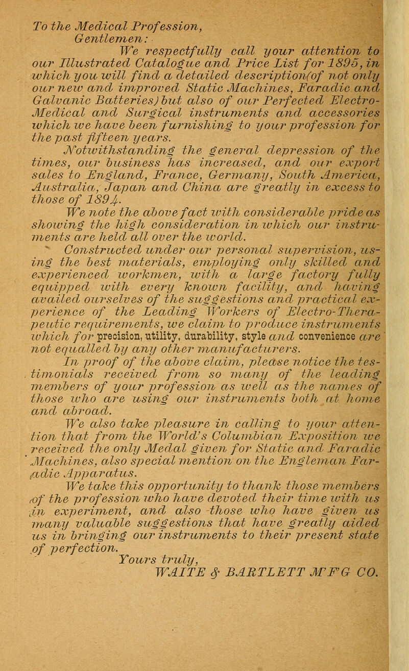 To the Medical Profession, Gentlemen: We respectfully call your attention to our Illustrated Catalogue and Price List for 1895, in which you will find a detailed descriptionfof not only our new and improved Static Machines, Faradic and Galvanic Batteries) hut also of our Perfected Electro- Medical and Surgical instruments and accessories which we have been furnishing to your profession for the past fifteen years. Notwithstanding the general depression of the times, our hitsiness has increased, and our export sales to England, France, Germany, South America, Australia, Japan and China are greatly in excess to those of 1894,. We note the above fact luith considerable pride as showing the high consideration in luhich our instru- ments are held all over the world. Constructed under our personal supervision, us- ing the best materials, employing only slcilled and experienced worhinen, with a large factory fully equipped luith every Tcnown facility, and having availed ourselves of the suggestions and practical ex- perience of the Leading Workers of Electro-Thera- peutic requirements, we claim to produce instruments which for precision, .utility, durability, style and convenience are ' not equalled by any other manufacturers. In proof of the above claim, please notice the tes- timonials received from so mamy of the leading members of your profession as well as the names of those luho are using our instruments both at home and abroad. We also take pleasure in calling to your atten- tion that from the World's Columbian Exposition we received the only Medal given for Static and Faradic Machines, also special mention on the Engleman Far- fiidic Apparatus. We take this opportunity to thank those members (Of the profession ivho have devoted their time with us lin experiment, and also those who have given us many valuable suggestions that have greaMy aided us in bringing our instruments to their present state of perfection. Yours truly, WAITE 4- BARTLETT MF'G CO.