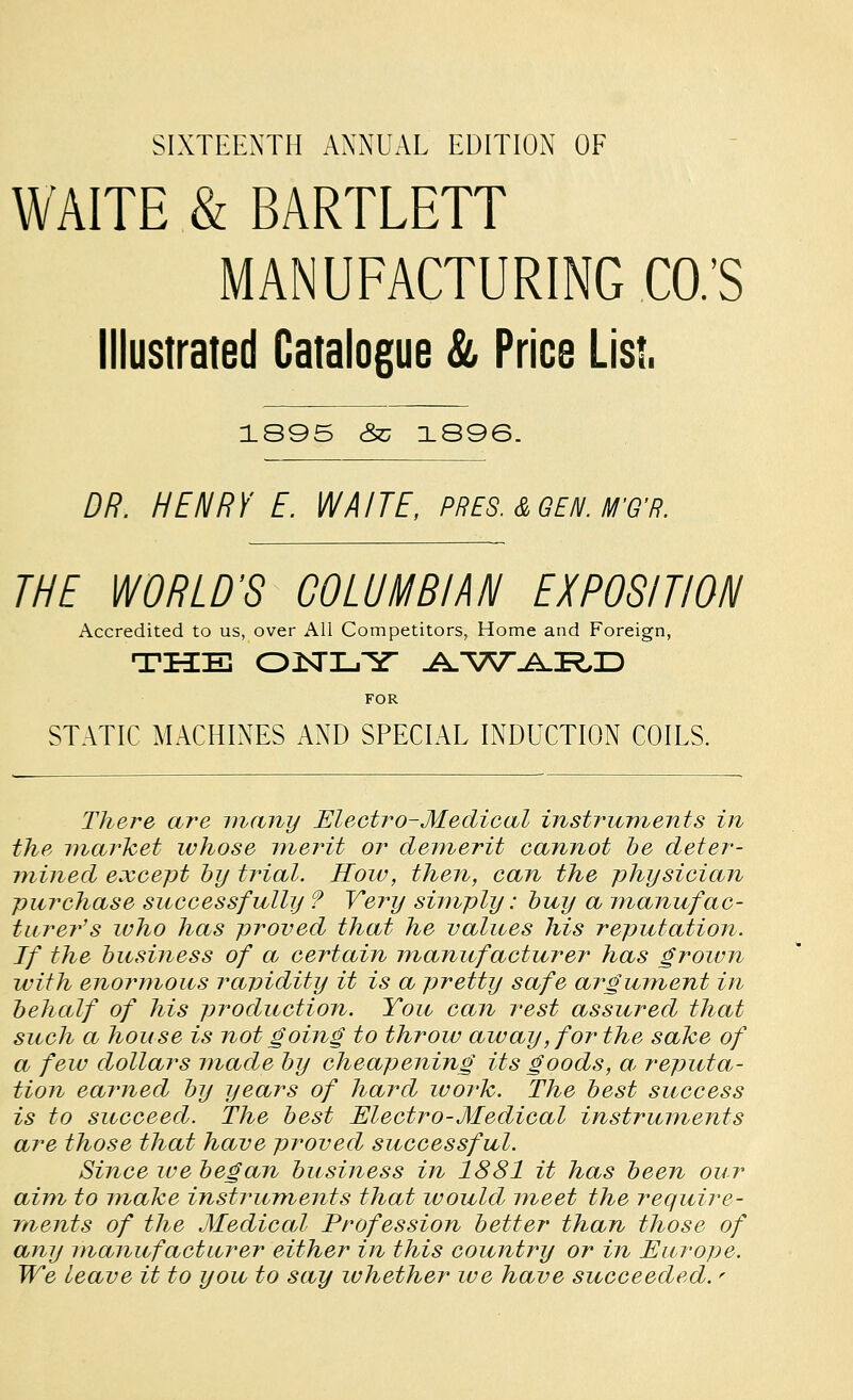 SIXTEENTH ANNUAL EDITION OF WAITE & BARTLETT MANUFACTURING CO.'S Illustrated Catalogue & Price List. 1895 cSc 1S96. DR. HENRY E. WAITE, PRES.&GEN. M'Q'R. THE WORLD'S GOLUMBIM\l EXPOSITION Accredited to us, over All Competitors, Home and Foreign, THEE OJSTLY JtS'^TVJ^'RJD FOR STATIC MACHINES AND SPECIAL INDUCTION COILS. There are many Electro-Medical instruments in the market whose merit or demerit cannot be deter- mined except hy trial. Hoiv, then, can the physician purchase successfully ? Very simply: buy a manufac- turer's who has proved that he values his reputation. If the business of a certain manufacturer has grown with enoi^mous ravidity it is a pretty safe argument in behalf of his production. You can rest assured that such a house is not going to throw away, for the sake of a few dollars made by cheapening its goods, a^ reputa- tion earned by years of hard work. The best success is to succeed. The best Electro-Medical instruments are those that have proved successful. Since we began business in 1881 it has been our aim to make instruments that would meet the require- ments of the Medical Profession better than those of any manufacturer either in this country or in Europe. We leave it to you to say whether we have succeeded. ^