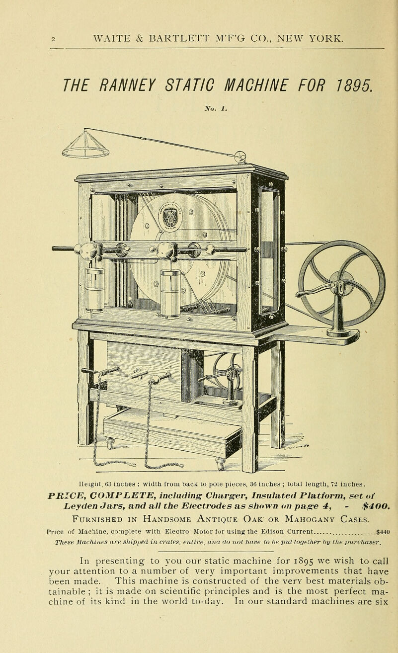 THE RANNEY STATIC MACHINE FOR 1895. No. 1. Ileigiit, 63 incUes : width Iroui back to pole pieces, 36 inches ; total length, 72 inches. PRICE, COMPLETE, including Charger, Insulated Platform, set of Ley den Jars, and all the Electrodes as shown on page 4, - $400. Furnished in Handsome Antique Oak or Mahogany Cases. Price of Machine, cotnplete with Electro Motor lor using the Edison Current $440 These Machines are shipped in crates, entire, ana do not have to he put together hy the purchaser. In presenting to you our static machine for 1895 we wish to call your attention to a number of very important improvements that have been made. This machine is constructed of the very best materials ob- tainable ; it is made on scientific principles and is the most perfect ma- chine of its kind in the world to-dav. In our standard machines are six