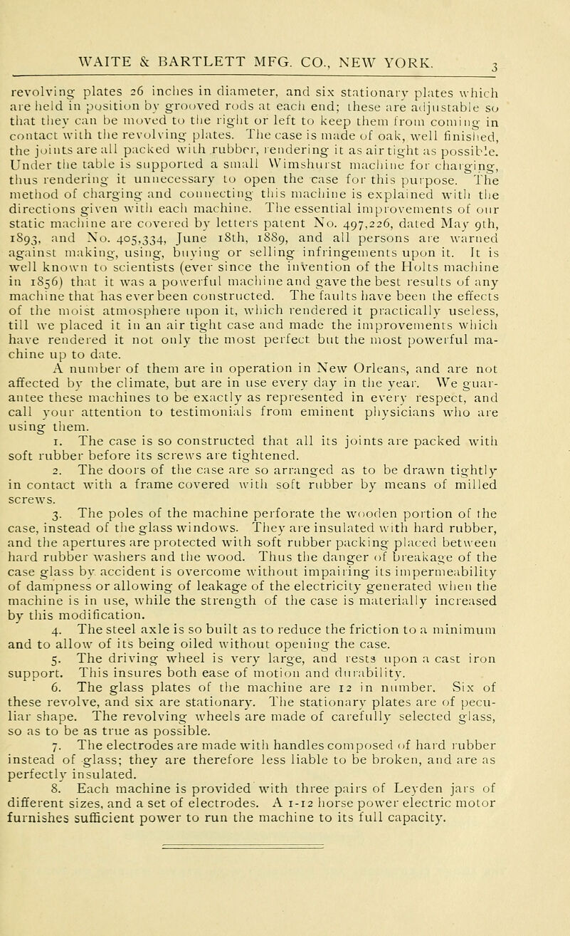 revolving plates 26 inches in diameter, and six stationary plates which are iieid in position by grooved rods at each end; these are adjustable so tliat tliey can be moved to the right or left to l-ceep them from coming in contact with tlie revolving plates. The case is made of oal<:, well finished, the joints are all paclced with rubber, lendering it as airtight as possible. Under the table is supported a small Wimshurst machine for chaiging, thus rendering it unnecessary to open the case for this puipose. The metliod of cliarging and connecting this machine is explained witli the directions given witli each machine. The essential improvements of our static macliine are covered by letters patent No. 497,226, dated May 9th, 1893, and No. 405,334, June i8th, 1889, and all persons are warned against making, using, buying or selling infringements upon it. It is well known to scientists (ever since the invention of the Holts machine in 1856) that it was a powerful machine and gave the best results of any machine that has ever been constructed. The faults have been the effects of the moist atmosphere upon it, which rendered it practically useless, till we placed it in an air tight case and made the improvements which have rendered it not only the most perfect but the most powerful ma- chine up to date. A number of them are in operation in New Orleans, and are not affected by the climate, but are in use every day in the year. We guar- antee these machines to be exactly as represented in every respect, and call your attention to testimonials from eminent physicians who are using them. 1. The case is so constructed that all its joints are packed with soft rubber before its screws are tightened. 2. The doors of the case are so arranged as to be drawn tightly in contact with a frame covered with soft rubber by means of milled screws. 3. The poles of the machine perforate the wooden poition of the case, instead of the glass windows. They are insulated with hard rubber, and the apertures are protected with soft rubber packing placed between hard rubber washers and tlie wood. Thus the danger of breakage of the case glass by accident is overcome without impairing its impermeability of dampness or allowing of leakage of the electricity generated wlien the machine is in use, while the strength of the case is materially increased by tills modification. 4. The steel axle is so built as to reduce the friction to a minimum and to allow of its being oiled without opening the case. 5. The driving wheel is very large, and rests upon a cast iron support. This insures both ease of motion and dulability. 6. The glass plates of the machine are 12 in number. Six of these revolve, and six are stationary. The stationary plates are of pecu- liar shape. The revolving wheels are made of carefully selected glass, so as to be as true as possible. 7. The electrodes are made with handles composed of hard rubber instead of glass; they are therefore less liable to be broken, and are as perfectly insulated. 8. Each machine is provided with three pairs of Leyden jars of different sizes, and a set of electrodes. A 1-12 horse power electric motor furnishes sufficient power to run the machine to its full capacity.