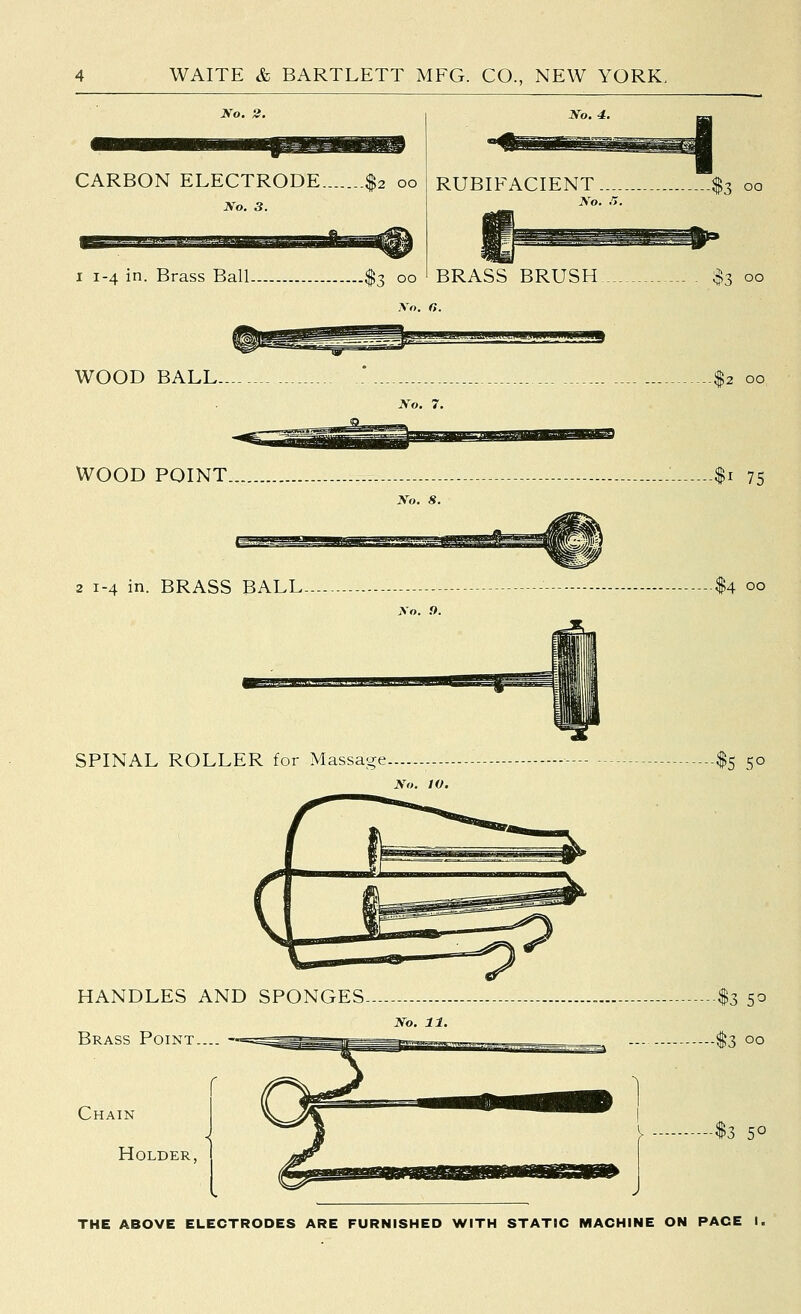 No. 2. CARBON ELECTRODE $2 00 No. 3. I 1-4 in. Brass BalL. 00 RUBIFACIENT No. r,. BRASS BRUSH $3 00 .V«. rt. WOOD BALL- [(2 00 No. 7. WOOD POINT - : $1 75 2 1-4 in. BRASS BALL- No. 9. SPINAL ROLLER for Massa'^e. 5° HANDLES AND SPONGES Brass Point. Chain Holder, THE ABOVE ELECTRODES ARE FURNISHED WITH STATIC MACHINE ON PACE