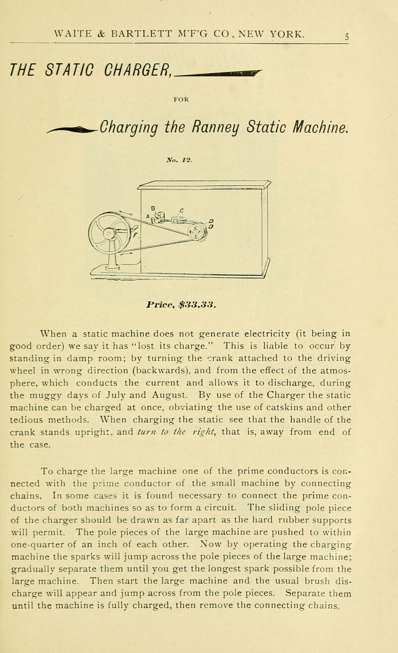 THE STATIC CHARGER, FOR Charging the Ranney Static Machine. Price, $33.33. When a static machine does not generate electricity (it being in good order) we say it has lost its charge. This is liable to occur by standing in damp room; by turning the crank attached to the driving wheel in wrong direction (backwards), and from the effect of the atmos- phere, which conducts the current and allows it to discharge, during the muggy days of July and August. By use of the Charger the static machine can be charged at once, obviating the use of catskins and other tedious methods. W^hen charging the static see that the handle of the crank stands upright, and ///;-;/ to ike right, that is, away from end of the case. To charge the large machine one of the prime conductors is con- nected with the prime conductor of the small machine by connecting chains. In some cases it is found necessary to connect the prime con- ductors of both machines so as to form a circuit. The sliding pole piece of the charger should be drawn as far apart as the hard rubber supports w'ill permit. The pole pieces of the large machine are pushed to within one-quarter of an inch of each other. Now by operating the charging machine the sparks will jump across the pole pieces of the large machine; gradually separate them until you get the longest spark possible from the large machine. Then start the large machine and the usual brush dis- charge will appear and jump across from the pole pieces. Separate them until the machine is fully charged, then remove the connecting chains.