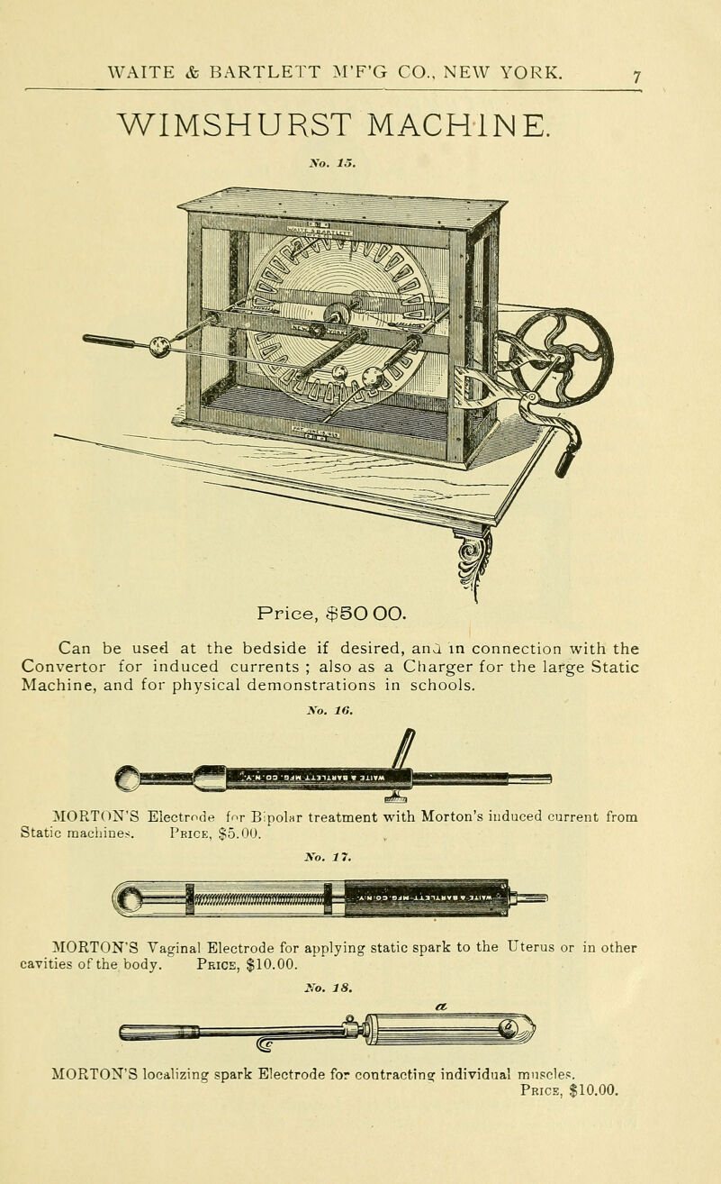 WIMSHURST MACHINE. No. 15. Price, $50 00. Can be used at the bedside if desired, ana in connection with the Convertor for induced currents ; also as a Charger for the large Static Machine, and for physical demonstrations in schools. No. 16. MORTON'S Electrode for Bipolar treatment with Morton's induced current from Static machines. Price, $5.00. No. 17. MORTON'S Vaginal Electrode for applying static spark to the Uterus or in other cavities of the body. Price, $10.00. No. 18. MORTON'S localizing spark Electrode for contracting individual musc1e.«. Price, $10.00.