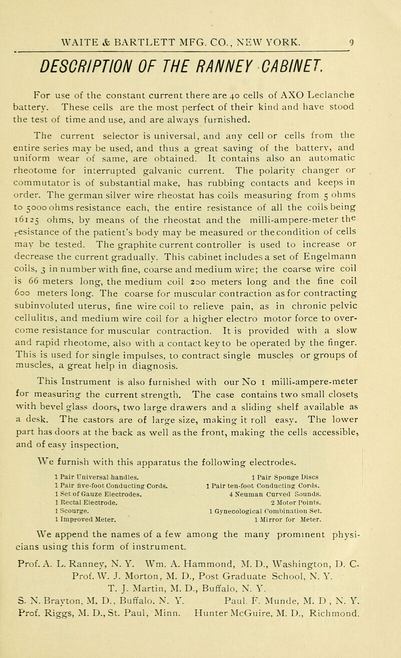 DESCRIPTION OF THE RANNEY CABINET For use of the constant current there are 40 cells of AXO Leclanche battery. These cells are the most perfect of their kind and have stood the test of time and use, and are always furnished. The current selector is universal, and any cell or cells from the entire series may be used, and thus a great saving of the battery, and uniform wear of same, are obtained. It contains also an automatic rheotome for interrupted galvanic current. The polarity changer or commutator is of substantial mal<e, has rubbing contacts and keeps in order. The german silver wire rheostat has coils measuring from 5 ohms to 5000 ohms resistance each, the entire resistance of all the coils being 16125 ohms, by means of the rheostat and the milli-ampere-meter the i-esistance of the patient's body may be measured or the condition of cells may be tested. The graphite current controller is used to increase or decrease the current gradually. This cabinet includes a set of Engelmann coils, 3 in number with fine, coarse and medium wire; the coarse v^^ire coil is 66 meters long, the medium coil 200 meters long and the fine coil 600 meters long. The coarse for muscular contraction as for contracting subinvoluted uterus, fine wire coil to relieve pain, as in chronic pelvic cellulitis, and medium wire coil for a higher electro motor force to over- come resistance for muscular contraction. It is provided with a slow and rapid rheotome, also with a contact key to be operated by the finger. This is used for single impulses, to contract single muscles or groups of muscles, a great help in diagnosis. This Instrument is also furnished with our No I mllli-ampere-meter for measuring the current strength. The case contains two small closets with bevel glass doors, two large drawers and a sliding shelf available as a desk. The castors are of large size, making it roll easy. The lower part has doors at the back as well as the front, making the cells accessiblcr and of easy inspection. We furnish with this apparatus the following electrodes. 1 Pair Universal liandles. 1 Pair Sponge Discs 1 Pair five-foot Conducting Cords. 1 Pair ten-foot Conducting Cords. 1 Set of Gauze Electrodes. 4 Neuman Curved Sounds. 1 Rectal Electrode. 2 Motor Points. 1 Scourge. 1 Gynecological Combination Set. 1 Improved Meter. 1 Mirror for Meter. We append the names of a few among the many prominent physi- cians using this form of instrument. Prof. A. L. Ranney, N. Y. Wm. A. Hammond, M. D., Washington, D. C Prof. W. J. Morton, M. D., Post Graduate School, N. Y. T. J. Martin, M. D., Buffalo, N. Y. S. X. Brayton, M. D., Buffalo, N. Y. Paul. F. Munde, M. D , N. Y. Prof. Riggs, M. D., St. Paul, Minn. Hunter McGuire, M. D., Richmond.