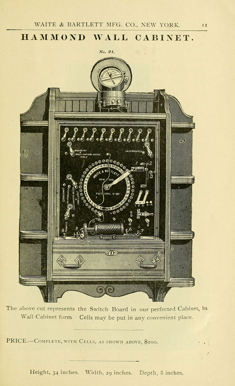 HAMMOND WALL CABINET. No. St. The above cut represents the Switch Board in our perfected Cabinet, in Wall Cabinet form Cells may be put in any convenient place. PRICE.—Complete, with Cells, as shown above, $200. Height, 34 inches. Width, 29 inches. Depth, 8 inches.