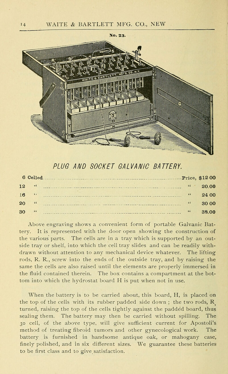 No, 23. PLUG AND SOCKET GALVANIC BATTERY. 6 Celled -.-Price, $12 00 12  i  20.00 16  ..  24 00 20  ~ ,  30 00 30   38.00 Above engraving shows a convenient form of portable Galvanic Bat- tery. It is represented with the door open showing the construction of the various parts. The cells are in a tray which is supported by an out- side tray or shelf, into which the cell tray slides and can be readily with- drawn without attention to any mechanical device whatever. The lifting rods, R. R., screw into the ends of the outside tray, and by raising the same the cells are also raised until the elements are properly immersed in the fluid contained therein. The box contains a compartment at the bot- tom into which the hydrostat board H is put when not in use. When the battery is to be carried about, this board, H, is placed on the top of the cells with its rubber padded side down ; the two rods, R turned, raising the top of the cells tightly against the padded board, thus sealing them. The battery may then be carried without spilling. The 30 cell, of the above type, will give sufficient current for Apostoli's method of treating fibroid tumors and other gynecological work. The battery is furnished in handsome antique oak, or mahogany case, finely polished, and in six different sizes. We guarantee these batteries to be first class and to give_ satisfaction.